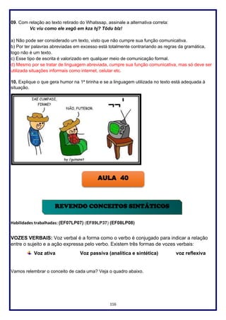 116
09. Com relação ao texto retirado do Whatssap, assinale a alternativa correta:
Vc viu como ele xegô em kza hj? Tôdu blz!
a) Não pode ser considerado um texto, visto que não cumpre sua função comunicativa.
b) Por ter palavras abreviadas em excesso está totalmente contrariando as regras da gramática,
logo não é um texto.
c) Esse tipo de escrita é valorizado em qualquer meio de comunicação formal.
d) Mesmo por se tratar de linguagem abreviada, cumpre sua função comunicativa, mas só deve ser
utilizada situações informais como internet, celular etc.
10. Explique o que gera humor na 1ª tirinha e se a linguagem utilizada no texto está adequada à
situação.
Habilidades trabalhadas: (EF07LP07) (EF89LP37) (EF08LP08)
VOZES VERBAIS: Voz verbal é a forma como o verbo é conjugado para indicar a relação
entre o sujeito e a ação expressa pelo verbo. Existem três formas de vozes verbais:
Voz ativa Voz passiva (analítica e sintética) voz reflexiva
Vamos relembrar o conceito de cada uma? Veja o quadro abaixo.
AULA 40
REVENDO CONCEITOS SINTÁTICOS
 