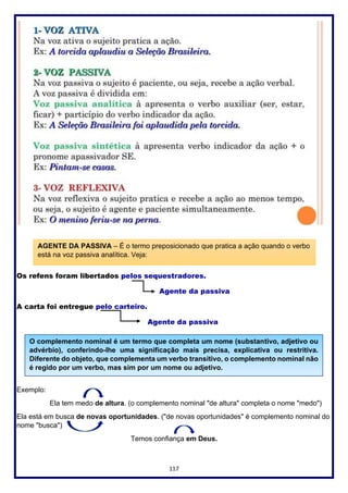 117
Os refens foram libertados pelos sequestradores.
Agente da passiva
A carta foi entregue pelo carteiro.
Agente da passiva
Exemplo:
Ela tem medo de altura. (o complemento nominal "de altura" completa o nome "medo")
Ela está em busca de novas oportunidades. ("de novas oportunidades" é complemento nominal do
nome "busca")
Temos confiança em Deus.
AGENTE DA PASSIVA – É o termo preposicionado que pratica a ação quando o verbo
está na voz passiva analítica. Veja:
O complemento nominal é um termo que completa um nome (substantivo, adjetivo ou
advérbio), conferindo-lhe uma significação mais precisa, explicativa ou restritiva.
Diferente do objeto, que complementa um verbo transitivo, o complemento nominal não
é regido por um verbo, mas sim por um nome ou adjetivo.
 