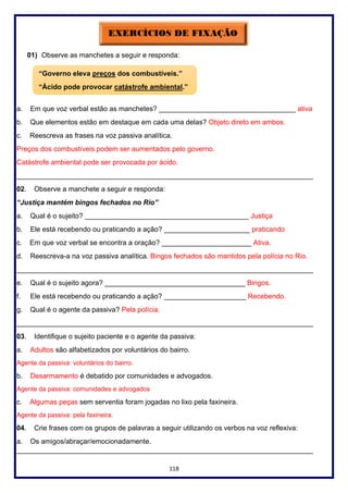 118
01) Observe as manchetes a seguir e responda:
a. Em que voz verbal estão as manchetes? ___________________________________ ativa
b. Que elementos estão em destaque em cada uma delas? Objeto direto em ambos.
c. Reescreva as frases na voz passiva analítica.
Preços dos combustíveis podem ser aumentados pelo governo.
Catástrofe ambiental pode ser provocada por ácido.
____________________________________________________________________________
02. Observe a manchete a seguir e responda:
“Justiça mantém bingos fechados no Rio”
a. Qual é o sujeito? __________________________________________ Justiça
b. Ele está recebendo ou praticando a ação? ______________________ praticando
c. Em que voz verbal se encontra a oração? _______________________ Ativa.
d. Reescreva-a na voz passiva analítica. Bingos fechados são mantidos pela polícia no Rio.
____________________________________________________________________________
e. Qual é o sujeito agora? ____________________________________ Bingos.
f. Ele está recebendo ou praticando a ação? _____________________ Recebendo.
g. Qual é o agente da passiva? Pela polícia.
____________________________________________________________________________
03. Identifique o sujeito paciente e o agente da passiva:
a. Adultos são alfabetizados por voluntários do bairro.
Agente da passiva: voluntários do bairro.
b. Desarmamento é debatido por comunidades e advogados.
Agente da passiva: comunidades e advogados
c. Algumas peças sem serventia foram jogadas no lixo pela faxineira.
Agente da passiva: pela faxineira.
04. Crie frases com os grupos de palavras a seguir utilizando os verbos na voz reflexiva:
a. Os amigos/abraçar/emocionadamente.
____________________________________________________________________________
“Governo eleva preços dos combustíveis.”
“Ácido pode provocar catástrofe ambiental.”
 