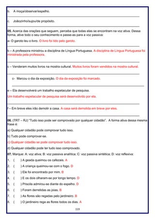 119
b. A moça/observar/espelho.
____________________________________________________________________________
c. Joãozinho/sujou/de propósito.
____________________________________________________________________________
05. Acerca das orações que seguem, perceba que todas elas se encontram na voz ativa. Dessa
forma, ative todo o seu conhecimento e passe-as para a voz passiva:
a- O garoto leu o livro. O livro foi lido pelo garoto.
____________________________________________________________________________
b – A professora ministrou a disciplina de Língua Portuguesa. A disciplina de Língua Portuguesa foi
ministrada pela professora.
____________________________________________________________________________
c – Venderam muitos livros na mostra cultural. Muitos livros foram vendidos na mostra cultural.
____________________________________________________________________________
c- Marcou o dia da exposição. O dia da exposição foi marcado.
____________________________________________________________________________
e – Ela desenvolverá um trabalho espetacular de pesquisa.
Um trabalho espetacular de pesquisa será desenvolvido por ela.
____________________________________________________________________________
f – Em breve eles irão demolir a casa. A casa será demolida em breve por eles.
____________________________________________________________________________
06. (TRT – RJ) “Tudo isso pode ser comprovado por qualquer cidadão”. A forma ativa dessa mesma
frase é:
a) Qualquer cidadão pode comprovar tudo isso.
b) Tudo pode comprovar-se.
c) Qualquer cidadão se pode comprovar tudo isso.
d) Qualquer cidadão pode ter tudo isso comprovado.
07. Marque: A: voz ativa; B: voz passiva analítica; C: voz passiva sintética; D: voz reflexiva:
1. ( ) A geada queimou os cafezais. A
2. ( ) A criança queimou-se com o fogo. D
3. ( ) Ele foi encontrado por mim. B
4. ( ) E os dois olharam-se por longo tempo. D
5. ( ) Priscila admirou-se diante do espelho. D
6. ( ) Foram derretidas as joias. B
7. ( ) As flores são regadas pelo jardineiro. B
8. ( ) O jardineiro rega as flores todos os dias. A
 