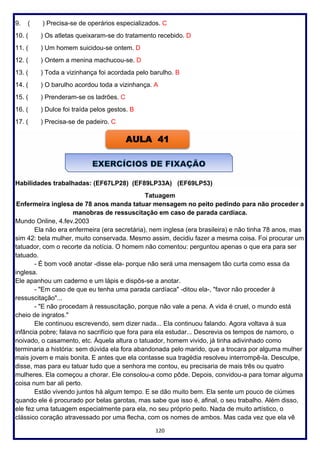120
9. ( ) Precisa-se de operários especializados. C
10. ( ) Os atletas queixaram-se do tratamento recebido. D
11. ( ) Um homem suicidou-se ontem. D
12. ( ) Ontem a menina machucou-se. D
13. ( ) Toda a vizinhança foi acordada pelo barulho. B
14. ( ) O barulho acordou toda a vizinhança. A
15. ( ) Prenderam-se os ladrões. C
16. ( ) Dulce foi traída pelos gestos. B
17. ( ) Precisa-se de padeiro. C
Habilidades trabalhadas: (EF67LP28) (EF89LP33A) (EF69LP53)
Tatuagem
Enfermeira inglesa de 78 anos manda tatuar mensagem no peito pedindo para não proceder a
manobras de ressuscitação em caso de parada cardíaca.
Mundo Online, 4.fev.2003
Ela não era enfermeira (era secretária), nem inglesa (era brasileira) e não tinha 78 anos, mas
sim 42: bela mulher, muito conservada. Mesmo assim, decidiu fazer a mesma coisa. Foi procurar um
tatuador, com o recorte da notícia. O homem não comentou: perguntou apenas o que era para ser
tatuado.
- É bom você anotar -disse ela- porque não será uma mensagem tão curta como essa da
inglesa.
Ele apanhou um caderno e um lápis e dispôs-se a anotar.
- "Em caso de que eu tenha uma parada cardíaca" -ditou ela-, "favor não proceder à
ressuscitação"...
- "E não procedam à ressuscitação, porque não vale a pena. A vida é cruel, o mundo está
cheio de ingratos."
Ele continuou escrevendo, sem dizer nada... Ela continuou falando. Agora voltava à sua
infância pobre; falava no sacrifício que fora para ela estudar... Descrevia os tempos de namoro, o
noivado, o casamento, etc. Àquela altura o tatuador, homem vivido, já tinha adivinhado como
terminaria a história: sem dúvida ela fora abandonada pelo marido, que a trocara por alguma mulher
mais jovem e mais bonita. E antes que ela contasse sua tragédia resolveu interrompê-la. Desculpe,
disse, mas para eu tatuar tudo que a senhora me contou, eu precisaria de mais três ou quatro
mulheres. Ela começou a chorar. Ele consolou-a como pôde. Depois, convidou-a para tomar alguma
coisa num bar ali perto.
Estão vivendo juntos há algum tempo. E se dão muito bem. Ela sente um pouco de ciúmes
quando ele é procurado por belas garotas, mas sabe que isso é, afinal, o seu trabalho. Além disso,
ele fez uma tatuagem especialmente para ela, no seu próprio peito. Nada de muito artístico, o
clássico coração atravessado por uma flecha, com os nomes de ambos. Mas cada vez que ela vê
AULA 41
 