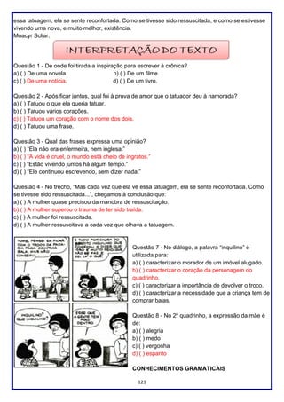 121
essa tatuagem, ela se sente reconfortada. Como se tivesse sido ressuscitada, e como se estivesse
vivendo uma nova, e muito melhor, existência.
Moacyr Scliar.
Questão 1 - De onde foi tirada a inspiração para escrever à crônica?
a) ( ) De uma novela. b) ( ) De um filme.
c) ( ) De uma notícia. d) ( ) De um livro.
Questão 2 - Após ficar juntos, qual foi à prova de amor que o tatuador deu à namorada?
a) ( ) Tatuou o que ela queria tatuar.
b) ( ) Tatuou vários corações.
c) ( ) Tatuou um coração com o nome dos dois.
d) ( ) Tatuou uma frase.
Questão 3 - Qual das frases expressa uma opinião?
a) ( ) “Ela não era enfermeira, nem inglesa.”
b) ( ) “A vida é cruel, o mundo está cheio de ingratos.”
c) ( ) “Estão vivendo juntos há algum tempo.”
d) ( ) “Ele continuou escrevendo, sem dizer nada.”
Questão 4 - No trecho, “Mas cada vez que ela vê essa tatuagem, ela se sente reconfortada. Como
se tivesse sido ressuscitada...”, chegamos à conclusão que:
a) ( ) A mulher quase precisou da manobra de ressuscitação.
b) ( ) A mulher superou o trauma de ter sido traída.
c) ( ) A mulher foi ressuscitada.
d) ( ) A mulher ressuscitava a cada vez que olhava a tatuagem.
Questão 7 - No diálogo, a palavra “inquilino” é
utilizada para:
a) ( ) caracterizar o morador de um imóvel alugado.
b) ( ) caracterizar o coração da personagem do
quadrinho.
c) ( ) caracterizar a importância de devolver o troco.
d) ( ) caracterizar a necessidade que a criança tem de
comprar balas.
Questão 8 - No 2º quadrinho, a expressão da mãe é
de:
a) ( ) alegria
b) ( ) medo
c) ( ) vergonha
d) ( ) espanto
CONHECIMENTOS GRAMATICAIS
 