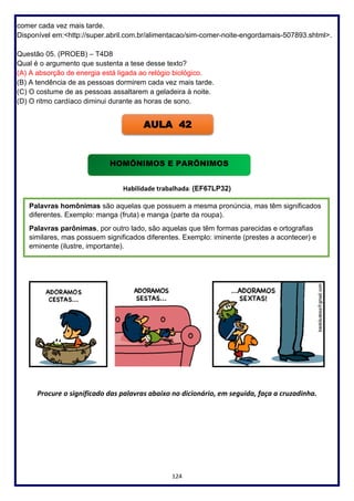 124
comer cada vez mais tarde.
Disponível em:<http://super.abril.com.br/alimentacao/sim-comer-noite-engordamais-507893.shtml>.
Questão 05. (PROEB) – T4D8
Qual é o argumento que sustenta a tese desse texto?
(A) A absorção de energia está ligada ao relógio biológico.
(B) A tendência de as pessoas dormirem cada vez mais tarde.
(C) O costume de as pessoas assaltarem a geladeira à noite.
(D) O ritmo cardíaco diminui durante as horas de sono.
Habilidade trabalhada: (EF67LP32)
Procure o significado das palavras abaixo no dicionário, em seguida, faça a cruzadinha.
AULA 42
HOMÔNIMOS E PARÔNIMOS
Palavras homônimas são aquelas que possuem a mesma pronúncia, mas têm significados
diferentes. Exemplo: manga (fruta) e manga (parte da roupa).
Palavras parônimas, por outro lado, são aquelas que têm formas parecidas e ortografias
similares, mas possuem significados diferentes. Exemplo: iminente (prestes a acontecer) e
eminente (ilustre, importante).
 