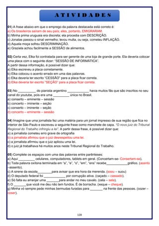 128
01) A frase abaixo em que o emprego da palavra destacada está correto é:
a) Os brasileiros saíram de seu país; eles, portanto, EMIGRARAM.
b) Minha prima uruguaia era discreta; ela procedia com DESCRIÇÃO.
c) Jonatas passou o sinal vermelho; levou multa, ou seja, cometeu INFLAÇÃO.
d) Aquela moça sofreu DESCRIMINAÇÃO.
e) Graziela achou facilmente a SESSÃO de alimentos.
02) Certa vez, Elka foi contratada para ser gerente de uma loja de grande porte. Ela deveria colocar
uma placa com o seguinte dizer: “SESSÃO DE INFORMÁTICA”.
A partir dessa informação, é possível dizer que:
a) Elka escreveu a placa corretamente.
b) Elka colocou o acento errado em uma das palavras.
c) Elka deveria ter escrito “CESSÃO” para a placa ficar correta.
d) Elka deveria ter escrito “SEÇÃO” para a placa ficar correta.
03) No __________ do pianista argentino ____________ havia muitos fãs que são inscritos no seu
canal do youtube, pois era uma _________ única no Brasil.
a) conserto – eminente – sessão
b) concerto – iminente – seção
c) conserto – iminente – seção
d) concerto – eminente – sessão
04) Imagine que uma jornalista fez uma matéria para um jornal impresso de sua região que fica no
interior de São Paulo e escreveu a seguinte frase como manchete de capa. “O novo juiz do Tribunal
Regional do Trabalho infringiu a lei”. A partir dessa frase, é possível dizer que:
a) a jornalista cometeu erro grave de ortografia
b) a jornalista afirmou que o juiz desrespeitou uma lei.
c) a jornalista afirmou que o juiz aplicou uma lei.
d) o juiz já trabalhava há muitos anos neste Tribunal Regional do Trabalho.
05) Complete os espaços com uma das palavras entre parênteses:
a) Aqui _________ celulares, computadores, tablets em geral. (Concertam-se- Consertam-se).
b) Toda palavra oxítona terminada em “a”, “e”, “o”, “em”, “ens” recebe____________gráfico. (acento
–assento).
c) A sirene da escola________para avisar que era hora da merenda. (soou – suou)
d) O deputado federal foi ____________ por corrupção ativa. (caçado – cassado).
e) Só falta eu arranjar uma _______para andar no meu cavalo. (cela – sela).
f) O _______que você me deu não tem fundos. É de borracha. (xeque – cheque).
g) Minha vó sempre pede minhas bermudas furadas para _______ na frente das pessoas. (cozer –
coser).
 