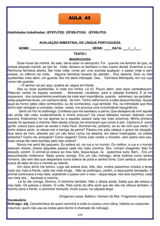 129
Habilidades trabalhadas: (EF67LP28) (EF89LP33A) (EF69LP53)
AVALIAÇÃO BIMESTRAL DE LÍNGUA PORTUGUESA
NOME: __________________________________ SÉRIE: ____ DATA: ___/___/___
TEXTO I
MADRUGADA
Duas horas da manhã. Às sete, devia estar no aeroporto. Foi quando me lembrei de que, na
pressa daquela manhã, ao sair do hotel, deixara no banheiro o meu creme dental. Examinei a rua.
Nenhuma farmácia aberta. Dei meia volta, rumei por uma avenida qualquer, o passo mole e sem
pressa, no silêncio da noite. Alguma farmácia haveria de plantão... Rua deserta. Dois ou três
quarteirões mais além, um guarda. Ele me daria indicação. Deu. Farmácia Metrópole, em rua cujo
nome não guardei.
– O senhor vai por aqui, quebra ali, segue em frente.
Dez ou doze quarteirões. A noite era minha. Lá fui. Pouco além, dois tipos cambaleavam.
Palavras vazias no espaço cansado. Atravessei, cauteloso, para a calçada fronteira. E já me
esquecera dos companheiros eventuais da noite sem importância, quando estremeci, ao perceber,
pelas pisadinhas leves, um cachorro atrás de mim. Tenho velho horror a cães desconhecidos. Quase
igual ao horror pelos cães conhecidos, ou de conhecidos, cuja lambida fria, na intimidade que lhes
tenho sido obrigado a conceder, tantas vezes, me provoca uma incontrolável repugnância.
Senti um frio no estômago. Confesso que me bambeou a perna. Que desejava de mim aquele
cão ainda não visto, evidentemente à minha procura? Os meus bêbados haviam dobrado uma
esquina. Estávamos na rua apenas eu e aqueles passos cada vez mais próximos. Minha primeira
reação foi apressar a marcha. Mas desde criança me ensinaram que correr é pior. Cachorro é como
gente: cresce para quem se revela o mais fraco. Dominei-me, portanto, só eu sei com que medo. O
bicho estava perto. Ia atacar-me a barriga da perna? Passou-me pela cabeça o grave da situação.
Que seria de mim, atacado por um cão feroz numa via deserta, em plena madrugada, na cidade
estranha? Como me arranjaria? Como reagiria? Como lutar contra o monstro, sem pedra nem pau,
duas coisas tão úteis banidas pela vida urbana?
Nunca me senti tão pequeno. Eu estava só, na rua e no mundo. Ou melhor, a rua e o mundo
estavam cheios, cheios daqueles passos cada vez mais vizinhos. Sim, vinham chegando. Não fui
atacado, porém. O animal já estava ao meu lado, teque-teque, os passinhos sutis. Bem... Era um
desconhecido inofensivo. Nada queria comigo. Era um cão notívago, alma boêmia como tantos
homens, cão sem teto que despertara numa soleira de porta e sentira fome. Com certeza, saindo em
busca de latas de lixo e comida ao relento.
Um doce alívio me tomou. Logo ele estaria dois, três, dez, muitos passinhos miúdos e leves
cada vez mais à frente, cada vez mais longe... Não se prolongou, porém, a repousante sensação. O
animal continuava a meu lado, acertando o passo com o meu – teque-teque, nós dois sozinhos, cada
vez mais sós... Apressei a marcha.
Lá foi ele comigo. Diminuí. O bichinho também. Não o olhara ainda. Sabia que ele estava a
meu lado. Os passos o diziam. O vulto. Pelo canto do olho senti que ele não me olhava também, o
focinho para a frente, o caminhar tranquilo, muito suave, na calçada larga.
(Orígenes Lessa. Balbino, Homem do Mar. Fragmento adaptado)
Vocabulário
Notívago: adj. Característica de quem caminha à noite ou possui uma rotina, hábitos ou costumes
noturnos: quem não usa as noites para dormir é chamado de notívago.
AULA 43
 