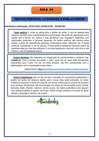 13
Habilidades trabalhadas: (EF67LP28) (EF89LP33A) (EF69LP02
AULA 04
TEXTOS POÉTICOS, LITERÁRIOS E PUBLICITÁRIOS
Texto poético é, entre os vários tipos e estilos de textos, o que se destaca pela
riqueza e também pela complexidade de sua formação. Ele pode ser classificado como
aquele que é escrito em versos e que apresenta uma linguagem específica, com
significados profundos e recursos especiais. Os textos poéticos são escritos pelos
poetas, a partir de experiências pessoais, sentimentos, fatos, reflexões, etc. O poeta
pode ser considerado a voz do poema. O texto poético apresenta maneiras únicas de
expressar algo por meio das palavras. É um texto expressivo, sensível, com ritmo e, até
mesmo, uma musicalidade própria.
Textos literários são baseados na imaginação do escritor/artista e, portanto, são
subjetivos. Com a função de entreter o leitor, esse tipo de texto está intimamente
relacionado com a arte. Por ser um texto artístico, não tem compromisso com a
objetividade e com a transparência das ideias.
Disponível em: https://www.diferenca.com/texto-literario-e-texto-nao-literario
Textos Publicitários são um tipo de texto veiculado em campanhas publicitárias e
podem ser textos de natureza escrita, oral e visual. Eles estão presentes no nosso
cotidianoe possuem o intuito principal de convencer o leitor para a compra de produtos
e/ou serviços. Geralmente, são encontrados nos meios de comunicação: jornal, revista,
televisão, rádio, internet, outdoors, dentre outros. Os textos publicitários não seguem
uma estrutura padrão e podem ser frases, textos visuais auditivos e escritos os quais
utilizam a linguagem verbal e não verbal.
 