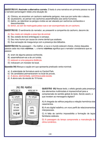 130
QUESTÃO 01) Assinale a alternativa correta. O texto é uma narrativa em primeira pessoa na qual
o narrador-personagem relata uma situação de:
A) Cômica, ao encontrar um cachorro realmente perigoso, mas que por sorte não o atacou.
B) saudosismo, ao pensar nos cachorros assemelhados aos seres humanos.
C) delírio, ao relembrar os perigos vividos ao ser atacado por cachorros conhecidos e
desconhecidos.
D) temor, ao sair de madrugada pelas ruas e ser acompanhado de um cachorro.
QUESTÃO 02. O sentimento do narrador, ao pressentir a companhia do cachorro, decorre de:
A) Seu medo em relação a esse tipo de animal.
B) Seu estado de leve embriaguez e cansaço.
C) Seu mau humor por causa do creme dental que acabara.
D) Sua sensação de insegurança com a presença dos bêbados.
QUESTÃO 03) Na passagem – Ou melhor, a rua e o mundo estavam cheios, cheios daqueles
passos cada vez mais vizinhos. –, o termo vizinhos significa que o narrador considerava que os
passos:
A) eram de alguma pessoa conhecida.
B) assemelhavam-se a de um turista.
C) estavam a uma pequena distância.
D) indicavam um morador do local.
Questão 04) Marque a opção em que apresenta predicado verbo-nominal.
a) A solenidade de formatura será no Central Park.
b) Os candidatos permaneceram no local de provas.
c) A aluna, atormentada, caminhava pela escola.
d) A aluna saiu da escola às 10 horas.
QUESTÃO 05) Nesse texto, o efeito gerado pela presença
dos elementos multimodais é imprescindível para a
compreensão do sentido global do texto. Sendo assim, o
que revelam as mensagens digitais?
A) A chegada da velhice prejudica a relação harmônica dos
casamentos.
B) A era digital redefiniu um novo perfil de relacionamentos
interpessoais.
C) A falta de carinho impossibilita a formação de laços
familiares estáveis.
D) A passagem do tempo compromete a manutenção do
clima romântico.
 