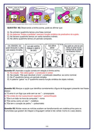 131
QUESTÃO 06) Observando a tirinha acima, pode-se afirmar que:
A) No primeiro quadrinho temos uma frase nominal.
B) As palavras “lindas e perfeitas” exercem função sintática de predicativo do sujeito.
C) No terceiro quadrinho temos um verbo transitivo indireto.
D) No último quadrinho temos um período composto.
Questão 07) Assinale a opção correta em relação à tirinha acima.
A) Na oração: “Ele odeia gatos”, o predicado é verbal.
B) Na oração: “Ele quer devolver o livro”, o predicado classifica- se como nominal.
C) No 2º quadrinho temos um período simples.
D) A palavra “gatos” no 3º quadrinho exerce função sintática de objeto indireto.
Questão 08) Marque a opção que identifica corretamente a figura de linguagem presente nas frases
abaixo:
a) "O amor é um fogo que arde sem se ver." – prosopopeia
b) "As ondas do mar sussurravam segredos." - personificação
c) "Ele é um leão na hora da conquista." - ironia
d) "Ele correu como um raio." - metáfora
e) "Ela tem o coração de pedra." – polissíndeto
Questão 09) Muitas vezes as notícias acabam se transformando em matéria-prima para os
humoristas que gostam de integrar a linguagem verbal à não verbal. Como é o caso abaixo.
 