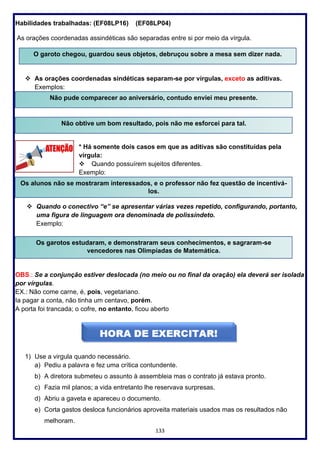 133
Habilidades trabalhadas: (EF08LP16) (EF08LP04)
As orações coordenadas assindéticas são separadas entre si por meio da vírgula.
❖ As orações coordenadas sindéticas separam-se por vírgulas, exceto as aditivas.
Exemplos:
Não pude comparecer ao aniversário, contudo enviei meu presente.
* Há somente dois casos em que as aditivas são constituídas pela
vírgula:
❖ Quando possuírem sujeitos diferentes.
Exemplo:
❖ Quando o conectivo “e” se apresentar várias vezes repetido, configurando, portanto,
uma figura de linguagem ora denominada de polissíndeto.
Exemplo:
OBS.: Se a conjunção estiver deslocada (no meio ou no final da oração) ela deverá ser isolada
por vírgulas.
EX.: Não come carne, é, pois, vegetariano.
Ia pagar a conta, não tinha um centavo, porém.
A porta foi trancada; o cofre, no entanto, ficou aberto
1) Use a virgula quando necessário.
a) Pediu a palavra e fez uma crítica contundente.
b) A diretora submeteu o assunto à assembleia mas o contrato já estava pronto.
c) Fazia mil planos; a vida entretanto lhe reservava surpresas.
d) Abriu a gaveta e apareceu o documento.
e) Corta gastos desloca funcionários aproveita materiais usados mas os resultados não
melhoram.
O garoto chegou, guardou seus objetos, debruçou sobre a mesa sem dizer nada.
Não pude comparecer ao aniversário, contudo enviei meu presente.
Não obtive um bom resultado, pois não me esforcei para tal.
Os alunos não se mostraram interessados, e o professor não fez questão de incentivá-
los.
Os garotos estudaram, e demonstraram seus conhecimentos, e sagraram-se
vencedores nas Olimpíadas de Matemática.
 