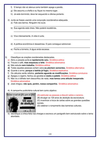 134
f) O tempo não só atenua como também apaga a paixão.
g) Ele assumiu a chefia e eu fiquei no mesmo lugar.
h) Já está dormindo; deve ter esquecido a ofensa portanto.
2) Junte as frases usando uma conjunção coordenativa adequada.
a) Falo aos berros. Ninguém me ouve.
____________________________________________________________________
b) Sua agenda está cheia. Não poderá recebê-los.
____________________________________________________________________
c) Viva intensamente. A vida é curta.
____________________________________________________________________
d) A política econômica é desastrosa. O país consegue sobreviver.
____________________________________________________________________
e) Fecha a torneira. A água anda escassa.
____________________________________________________________________
3) Classifique as orações coordenadas destacadas.
a) Abriu a pesada porta e rapidamente saiu. Sindética aditiva
b) Trouxe o café, mas esqueceu o leite. Sindética adversativa
c) Não estuda nem trabalha. Sindética aditiva
d) Todas aquelas pessoas cortam cana ou plantam sementes. Sindética alternativa
e) Guarde a arma, porque o ladrão já fugiu. Sindética explicativa
f) Os cálculos serão refeitos, portanto aguarde as modificações. Sindética conclusiva
g) Apagou o cigarro, fechou as gavetas e vestiu o paletó. Sindética aditiva
h) Não viu o bilhete nem desconfiou de nada, mas tomou uma atitude inesperada.
Sindética adversativa
i) José chegou; não quis, porém, nossa companhia. Sindética adversativa
4) A campanha publicitária cultural tem como objetivo:
(A) estimular as pessoas a discutir sobre o racismo.
(B) divulgar os 120 anos de abolição da escravatura.
(C) incentivar a troca de cartas sobre as grandes questões
sociais.
(D) celebrar o rompimento das barreiras culturais.
5) Identifique a crítica feita nas charges e escreva um parágrafo bem estruturado sobre o tema
abordado.
 