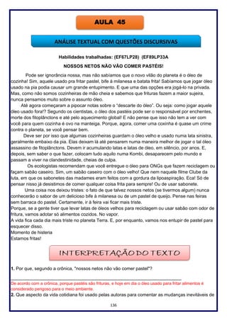 136
Habilidades trabalhadas: (EF67LP28) (EF89LP33A
NOSSOS NETOS NÃO VÃO COMER PASTÉIS!
Pode ser ignorância nossa, mas não sabíamos que o novo vilão do planeta é o óleo de
cozinha! Sim, aquele usado pra fritar pastel, bife à milanesa e batata frita! Sabíamos que jogar óleo
usado na pia podia causar um grande entupimento. E que uma das opções era jogá-lo na privada.
Mas, como não somos cozinheiras de mão cheia e sabemos que frituras fazem a maior sujeira,
nunca pensamos muito sobre o assunto óleo.
Até agora começaram a pipocar notas sobre o “descarte do óleo”. Ou seja: como jogar aquele
óleo usado fora!? Segundo os cientistas, o óleo dos pastéis pode ser o responsável por enchentes,
morte dos fitoplânctons e até pelo aquecimento global! E não pense que isso não tem a ver com
você para quem cozinha é ovo na manteiga. Porque, agora, comer uma coxinha é quase um crime
contra o planeta, se você pensar bem.
Deve ser por isso que algumas cozinheiras guardam o óleo velho e usado numa lata sinistra,
geralmente embaixo da pia. Elas deixam lá até pensarem numa maneira melhor de jogar o tal óleo
assassino de fitoplânctons. Devem ir acumulando latas e latas de óleo, em silêncio, por anos. E,
depois, sem saber o que fazer, colocam tudo aquilo numa Kombi, desaparecem pelo mundo e
passam a viver na clandestinidade, cheias de culpa.
Os ecologistas recomendam que você entregue o óleo para ONGs que fazem reciclagem ou
façam sabão caseiro. Sim, um sabão caseiro com o óleo velho! Que nem naquele filme Clube da
luta, em que os sabonetes das madames eram feitos com a gordura da lipoaspiração. Eca! Só de
pensar nisso já desistimos de comer qualquer coisa frita para sempre! Ou de usar sabonete.
Uma coisa nos deixou tristes: o fato de que talvez nossos netos (se tivermos algum) nunca
conhecerão o sabor de um delicioso bife à milanesa ou de um pastel de queijo. Pense nas feiras
sem barraca do pastel. Certamente, ir à feira vai ficar mais triste.
Porque, se a gente tiver que levar latas de óleos velhos para reciclagem ou usar sabão com odor de
fritura, vamos adotar só alimentos cozidos. No vapor.
A vida fica cada dia mais triste no planeta Terra. E, por enquanto, vamos nos entupir de pastel para
esquecer disso.
Momento de histeria
Estamos fritas!
1. Por que, segundo a crônica, "nossos netos não vão comer pastel"?
___________________________________________________________________
De acordo com a crônica, porque pastéis são frituras, e hoje em dia o óleo usado para fritar alimentos é
considerado perigoso para o meio ambiente.
2. Que aspecto da vida cotidiana foi usado pelas autoras para comentar as mudanças inevitáveis de
AULA 45
ANÁLISE TEXTUAL COM QUESTÕES DISCURSIVAS
 