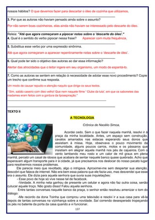 137
nossos hábitos? O que devemos fazer para descartar o óleo de cozinha que utilizamos.
______________________________________________________________
3. Por que as autoras não haviam pensado ainda sobre o assunto?
Por não serem boas cozinheiras, elas ainda não haviam se interessado pelo descarte do óleo.
__________________________________________________________________
Releia: "Até que agora começaram a pipocar notas sobre o 'descarte do óleo'."
4. Qual é o sentido do verbo pipocar nessa frase? Aparecer com muita frequência.
______________________________________________________________
5. Substitua esse verbo por uma expressão sinônima.
Até que agora começaram a aparecer repentinamente notas sobre o ‘descarte de óleo’.
______________________________________________________________
6. Qual pode ter sido o objetivo das autoras ao dar essa informação?
Alertar das atrocidades que o leitor ingere em seu organismo, um modo de espantá-lo.
______________________________________________________________
7. Como as autoras se sentem em relação à necessidade de adotar esse novo procedimento? Copie
um trecho que confirme sua resposta.
Um modo de causar repudio e atenção naquilo que dirige os seus textos.
" Sim, sabão caseiro com óleo velho! Que nem naquele filme ' Clube da luta', em que os sabonetes das
madames eram feitos com a gordura da lipoaspiração."
______________________________________________________________
______________________________________________________________
TEXTO II
A TECNOLOGIA
Crônica de Nacélio Simoa,
Acordei cedo. Sem o que fazer naquela manhã, resolvi ir à
praça da minha localidade. Antes, um espaço sem construção,
cavalos amarrados nas estacas esperando seus donos que
assistiam à missa. Hoje, observava o pouco movimento da
comunidade, alguns poucos carros, motos e os pássaros que
insistiam em alegrar aquela manhã nos pés de cajueiros. Com o
vento lambendo meu rosto e um calor de mil graus em plena
manhã, percebi um casal de idosos que acabara de sentar naquele banco quase quebrado. Acho que
esperavam algum transporte para ir à cidade, já que precisamos nos deslocar do nosso pacato lugar
para resolvermos nossos problemas.
Ele parecia meio que revoltado, algo o intrigava. Aproximei-me sem despertar sua atenção,
descobri que falava de internet. Não era bem essa palavra que ele fazia uso, mas desvendei que esse
era o assunto. Ele dizia para aquela senhora que ouvia suas inquietações:
- Esse povo de hoje só vive nesse tal de facebook.
-Verdade. A minha neta ganhou de presente um celular e agora não faz outra coisa, senão
cutucar aquele troço. Não gosto disso! Falou aquela senhora.
Entre tantas conversas naquele banco da praça, o senhor então resolveu amenizar o tom do
diálogo:
-Me recordo da dona Toinha que comprou uma televisão e resolvi ir a sua casa para vê-la
depois de tantas conversas na vizinhança sobre a novidade. Saí correndo desesperado tropeçando
os pés no batente da porta da casa quando a vi funcionar.
 