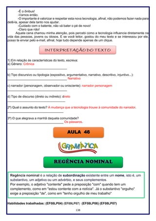 138
-É o ônibus!
-Vamos então.
-O importante é valorizar e respeitar esta nova tecnologia, afinal, não podemos fazer nada para
detê-la, apesar dela tanto nos ajudar.
-Cuidado com o batente, não vá bater o pé de novo!
-Claro que não!
Aquela cena chamou minha atenção, pois percebi como a tecnologia influencia diretamente na
vida das pessoas, jovens ou idosos. E se você leitor, gostou do meu texto e se interessou por ele,
posso te enviar pelo e-mail, afinal, hoje tudo depende apenas de um clique.
1) Em relação às características do texto, escreva:
a) Gênero: Crônica
__________________________________
b) Tipo discursivo ou tipologia (expositivo, argumentativo, narrativo, descritivo, injuntivo...):
__________________________________ Narrativo
c) narrador (personagem, observador ou onisciente): narrador personagem
__________________________________
d) Tipo de discurso (direto ou indireto): direto
_________________________________
2ª) Qual o assunto do texto? A mudança que a tecnologia trouxe à comunidade do narrador.
________________________________
3ª) O que alegrava a manhã daquela comunidade?
________________________________ Os pássaros.
Habilidades trabalhadas: (EF08LP04) (EF09LP07) (EF08LP06) (EF08LP07)
AULA 46
Regência nominal é a relação de subordinação existente entre um nome, isto é, um
substantivo, um adjetivo ou um advérbio, e seus complementos.
Por exemplo, o adjetivo "contente" pede a preposição "com" quando tem um
complemento, como em "estou contente com a notícia". Já o substantivo "orgulho"
exige a preposição "de", como em "tenho orgulho de meu trabalho"
 