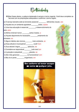 140
01)Nas frases abaixo, a palavra destacada é sempre o termo regente. Você deve completar as
lacunas com as preposições adequadas e sublinhar o termo regido.
a) O serviço bancário está se tornando acessível ________ deficientes visuais. aos
b) Aquele era um ambiente agradável ________todos. a/para
c) Uma boa educação é essencial ________o desenvolvimento do
país. para
d) Minha irmã tem horror ________certos insetos. a
e) Aquele depoimento foi necessário ________andamento do
processo. ao
f) Alguns hábitos são nocivos________ meio ambiente. ao
g) Essa atitude é incompatível ________ você! Com
h) Sua atitude é digna ________ aplausos. de
i) Considere-se responsável ________tudo isso! por
j) A poluição é prejudicial ________planeta. ao
k) Ele é tão generoso ________ os funcionários! com
l) Meu tio é perito ________ engenharia. em
 