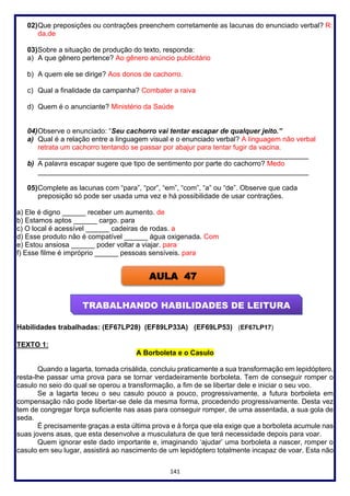141
02)Que preposições ou contrações preenchem corretamente as lacunas do enunciado verbal? R:
da,de
03)Sobre a situação de produção do texto, responda:
a) A que gênero pertence? Ao gênero anúncio publicitário
b) A quem ele se dirige? Aos donos de cachorro.
c) Qual a finalidade da campanha? Combater a raiva
d) Quem é o anunciante? Ministério da Saúde
04)Observe o enunciado: “Seu cachorro vai tentar escapar de qualquer jeito.”
a) Qual é a relação entre a linguagem visual e o enunciado verbal? A linguagem não verbal
retrata um cachorro tentando se passar por abajur para tentar fugir da vacina.
_____________________________________________________________________
b) A palavra escapar sugere que tipo de sentimento por parte do cachorro? Medo
_____________________________________________________________________
05)Complete as lacunas com “para”, “por”, “em”, “com”, “a” ou “de”. Observe que cada
preposição só pode ser usada uma vez e há possibilidade de usar contrações.
a) Ele é digno ______ receber um aumento. de
b) Estamos aptos ______ cargo. para
c) O local é acessível ______ cadeiras de rodas. a
d) Esse produto não é compatível ______ água oxigenada. Com
e) Estou ansiosa ______ poder voltar a viajar. para
f) Esse filme é impróprio ______ pessoas sensíveis. para
Habilidades trabalhadas: (EF67LP28) (EF89LP33A) (EF69LP53) (EF67LP17)
TEXTO 1:
A Borboleta e o Casulo
Quando a lagarta, tornada crisálida, concluiu praticamente a sua transformação em lepidóptero,
resta-lhe passar uma prova para se tornar verdadeiramente borboleta. Tem de conseguir romper o
casulo no seio do qual se operou a transformação, a fim de se libertar dele e iniciar o seu voo.
Se a lagarta teceu o seu casulo pouco a pouco, progressivamente, a futura borboleta em
compensação não pode libertar-se dele da mesma forma, procedendo progressivamente. Desta vez
tem de congregar força suficiente nas asas para conseguir romper, de uma assentada, a sua gola de
seda.
É precisamente graças a esta última prova e à força que ela exige que a borboleta acumule nas
suas jovens asas, que esta desenvolve a musculatura de que terá necessidade depois para voar.
Quem ignorar este dado importante e, imaginando ‘ajudar’ uma borboleta a nascer, romper o
casulo em seu lugar, assistirá ao nascimento de um lepidóptero totalmente incapaz de voar. Esta não
AULA 47
TRABALHANDO HABILIDADES DE LEITURA
 
