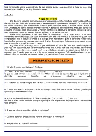 142
terá conseguido utilizar a resistência da sua sedosa prisão para construir a força de que teria
necessidade para lançar-se seguidamente no céu.
TEXTO 2:
A lição da borboleta
Um dia, uma pequena abertura apareceu num casulo e um homem ficou observando o esforço
da borboleta para fazer com que o seu corpo passasse por ali e ganhasse a liberdade. Por um instante,
ela parou, parecendo que tinha perdido as forças para continuar. Então, o homem decidiu ajudar e,
com uma tesoura, cortou delicadamente o casulo. A borboleta saiu facilmente. Mas, seu corpo era
pequeno e tinha as asas amassadas. O homem continuou a observar a borboleta porque esperava
que, a qualquer momento, as asas dela se abrissem e ela saísse voando.
Nada disso aconteceu. A borboleta ficou ali rastejando, com o corpo murcho e as asas
encolhidas e nunca foi capaz de voar! O homem, que em sua gentileza e vontade de ajudar, não
compreendeu que o casulo apertado e o esforço eram necessários para a borboleta vencer essa
barreira. Era o desafio da natureza para mantê-la viva. O seu corpo se fortaleceria e ela estaria pronta
para voar assim que se libertasse do casulo.
Algumas vezes, o esforço é tudo o que precisamos na vida. Se Deus nos permitisse passar
pela vida sem obstáculos, não seríamos como somos hoje. A força vem das dificuldades, a sabedoria,
dos problemas que temos que resolver. A prosperidade, do cérebro e músculos para trabalhar. A
coragem vem do perigo para superar e, às vezes, a gente se pergunta: “não recebi nada do que pedi
a Deus”. Mas, na verdade, recebemos tudo o que precisamos. E nem percebemos.
1. Há relação entre os dois textos? Explique.
______________________________________________________________________________
2. O texto 1 é um texto científico. ( ) concordo ( ) discordo
O que faz você afirmar e concordar com isso? Retire do texto os argumentos que comprovam. Se
discorda, apresente também os argumentos retirados do texto.
______________________________________________________________________________
3. O texto fala da transformação da borboleta. Cientificamente, como se chama esse processo?
______________________________________________________________________________
4. O autor utiliza-se do texto para orientar sobre o processo de transformação. Qual é a grande lição
que ele quer passar com o texto?
______________________________________________________________________________
5. Agora, vamos analisar o texto 2. Ele é uma crônica. ( ) concordo ( ) discordo
Por que o texto é uma crônica? Explique e justifique com argumentos do próprio texto. Se discorda,
faça o mesmo.
______________________________________________________________________________
6. O que fez o homem decidir a ajudar a borboleta?
______________________________________________________________________________
7. Qual era a grande expectativa do homem em relação à borboleta?
______________________________________________________________________________
8. A expectativa aconteceu? Justifique.
______________________________________________________________________________
 