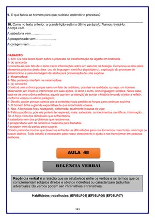 143
9. O que faltou ao homem para que pudesse entender o processo?
______________________________________________________________________________
10. Como no texto anterior, a grande lição está no último parágrafo. Vamos revisá-lo:
A força vem………………..
A sabedoria vem………………..
A prosperidade vem………………..
A coragem vem…………………
GABARITO
1- Sim. Os dois textos falam sobre o processo de transformação da lagarta em borboleta.
2- (x) concordo
Concorda-se pelo fato de o texto trazer informações sobre um assunto da biologia. Comprova-se isto pelos
elementos próprios desta área: uso da linguagem científica (lepidóptero), explicação do processo de
metamorfose e pela mensagem de alerta para preservação de uma espécie.
3- Metamorfose.
4- Não podemos interferir na metamorfose.
5- (x) concordo
O texto é uma crônica porque narra um fato do cotidiano, possível na realidade, ou seja, um homem
observando um inseto e interferindo em suas ações. O texto é curto, com linguagem simples. Neste caso,
trata-se de uma crônica reflexiva, aquela que tem a intenção de contar a história levando o leitor a refletir,
conforme vemos no último parágrafo.
6- Decidiu ajudar porque parecia que a borboleta havia perdido as forças para continuar sozinha
7- O homem tinha a grande expectativa de que a borboleta voasse.
8- Não. A borboleta ficou rastejando, deformada, totalmente incapaz de voar.
9- Faltou paciência, pois ele poderia ter esperado mais; sabedoria, conhecimentos científicos, informação…
10- A força vem dos obstáculos que enfrentamos.
A sabedoria vem dos problemas que resolvemos.
A prosperidade vem do cérebro e músculos para trabalhar.
A coragem vem do perigo para superar.
O texto pretende mostrar que devemos enfrentar as dificuldades para nos tornarmos mais fortes, sem fugir ou
buscar atalhos. Todo desafio é necessário para nosso crescimento e ajuda a nos transformar em pessoas
melhores.
Habilidades trabalhadas: (EF08LP04) (EF08LP06) (EF08LP07)
AULA 48
REGÊNCIA VERBAL
Regência verbal é a relação que se estabelece entre os verbos e os termos que os
complementam (objetos diretos e objetos indiretos) ou caracterizam (adjuntos
adverbiais). Os verbos podem ser intransitivos e transitivos.
 