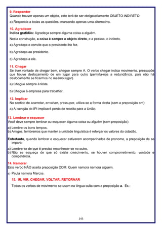 145
9. Responder
Quando houver apenas um objeto, este terá de ser obrigatoriamente OBJETO INDIRETO:
a) Responda a todas as questões, marcando apenas uma alternativa.
10. Agradecer
Indica gratidão: Agradeça sempre alguma coisa a alguém.
Nesta construção, a coisa é sempre o objeto direto, e a pessoa, o indireto.
a) Agradeça o convite que o presidente lhe fez.
b) Agradeça ao presidente.
c) Agradeça a ele.
11. Chegar
Se tiver vontade de chegar bem, chegue sempre A. O verbo chegar indica movimento, pressupõe
que houve deslocamento de um lugar para outro (permita-nos a redundância, pois não há
deslocamento se ficarmos no mesmo lugar).
a) Chegue sempre à festa.
b) Chegue à empresa para trabalhar.
12. Implicar
No sentido de acarretar, envolver, pressupor, utiliza-se a forma direta (sem a preposição em):
a) A isenção do IPI implicará perda de receita para a União.
13. Lembrar e esquecer
Você deve sempre lembrar ou esquecer alguma coisa ou alguém (sem preposição):
a) Lembre os bons tempos.
b) Amigos, lembremos que manter a unidade linguística é reforçar os valores do cidadão.
Entretanto, quando lembrar e esquecer estiverem acompanhados de pronome, a preposição de se
imporá:
a) Lembre-se de que é preciso reconhecer-se no outro.
b) Não se esqueça de que só existe crescimento, se houver comprometimento, vontade e
competência.
14. Namorar
Este verbo NÃO aceita preposição COM. Quem namora namora alguém.
a) Paula namora Marcos.
15. IR, VIR, CHEGAR, VOLTAR, RETORNAR
Todos os verbos de movimento se usam na língua culta com a preposição a. Ex.:
 