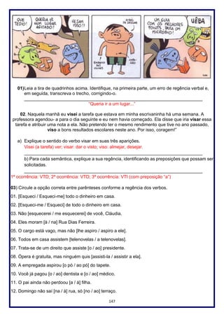 147
01)Leia a tira de quadrinhos acima. Identifique, na primeira parte, um erro de regência verbal e,
em seguida, transcreva o trecho, corrigindo-o.
_______________________________________________________________________
“Queria ir a um lugar...”
02. Naquela manhã eu visei a tarefa que estava em minha escrivaninha há uma semana. A
professora agendou- a para o dia seguinte e eu nem havia começado. Ela disse que iria visar essa
tarefa e atribuir uma nota a ela. Não pretendo ter o mesmo rendimento que tive no ano passado,
viso a bons resultados escolares neste ano. Por isso, coragem!”
a) Explique o sentido do verbo visar em suas três aparições.
Visei (a tarefa) ver; visar: dar o visto; viso: almejar, desejar.
_______________________________________________________________________
b) Para cada semântica, explique a sua regência, identificando as preposições que possam ser
solicitadas.
_______________________________________________________________________
1ª ocorrência: VTD; 2ª ocorrência: VTD; 3ª ocorrência: VTI (com preposição “a”)
03) Circule a opção correta entre parênteses conforme a regência dos verbos.
01. [Esqueci / Esqueci-me] todo o dinheiro em casa.
02. [Esqueci-me / Esqueci] de todo o dinheiro em casa.
03. Não [esquecerei / me esquecerei] de você, Cláudia.
04. Eles moram [à / na] Rua Dias Ferreira.
05. O cargo está vago, mas não [lhe aspiro / aspiro a ele].
06. Todos em casa assistem [telenovelas / a telenovelas].
07. Trata-se de um direito que assiste [o / ao] presidente.
08. Ópera é gratuita, mas ninguém quis [assisti-la / assistir a ela].
09. A empregada aspirou [o pó / ao pó] do tapete.
10. Você já pagou [o / ao] dentista e [o / ao] médico.
11. O pai ainda não perdoou [a / à] filha.
12. Domingo não saí [na / à] rua, só [no / ao] terraço.
 