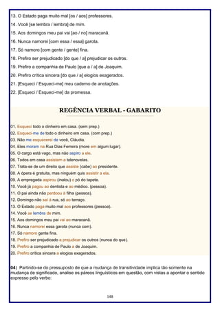 148
13. O Estado paga muito mal [os / aos] professores.
14. Você [se lembra / lembra] de mim.
15. Aos domingos meu pai vai [ao / no] maracanã.
16. Nunca namorei [com essa / essa] garota.
17. Só namoro [com gente / gente] fina.
18. Prefiro ser prejudicado [do que / a] prejudicar os outros.
19. Prefiro a companhia de Paulo [que a / a] de Joaquim.
20. Prefiro crítica sincera [do que / a] elogios exagerados.
21. [Esqueci / Esqueci-me] meu caderno de anotações.
22. [Esqueci / Esqueci-me] da promessa.
REGÊNCIA VERBAL - GABARITO
________________________________________________________
01. Esqueci todo o dinheiro em casa. (sem prep.)
02. Esqueci-me de todo o dinheiro em casa. (com prep.)
03. Não me esquecerei de você, Cláudia.
04. Eles moram na Rua Dias Ferreira (more em algum lugar).
05. O cargo está vago, mas não aspiro a ele.
06. Todos em casa assistem a telenovelas.
07. Trata-se de um direito que assiste (cabe) ao presidente.
08. A ópera é gratuita, mas ninguém quis assistir a ela.
09. A empregada aspirou (inalou) o pó do tapete.
10. Você já pagou ao dentista e ao médico. (pessoa).
11. O pai ainda não perdoou à filha (pessoa).
12. Domingo não saí à rua, só ao terraço.
13. O Estado paga muito mal aos professores (pessoa).
14. Você se lembra de mim.
15. Aos domingos meu pai vai ao maracanã.
16. Nunca namorei essa garota (nunca com).
17. Só namoro gente fina.
18. Prefiro ser prejudicado a prejudicar os outros (nunca do que).
19. Prefiro a companhia de Paulo a de Joaquim.
20. Prefiro crítica sincera a elogios exagerados.
04) Partindo-se do pressuposto de que a mudança de transitividade implica tão somente na
mudança de significado, analise os páreos linguísticos em questão, com vistas a apontar o sentido
expresso pelo verbo:
 