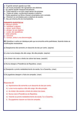 149
a - O garoto sempre agrada sua mãe.
b – As novas propostas não agradaram aos eleitores.
c - Eu aspirei aquele inesquecível perfume.
d - Todos aspiram a um bom cargo dentro da empresa.
e – Todas as noites, a enfermeira assistia o enfermo.
f - Todos assistiram ao filme e ficaram encantados com o enredo.
g – Chamem os convidados para a abertura do evento.
h - Seu pai chamou-lhe de incompetente.
GABARITO QUESTÃO 04
a– oferecer carinho.
b - satisfazer a alguém.
c – sorver, sentir cheiro.
d – almejar, ter por objetivo.
e – cuidar, dar assistência.
f – estar presente.
g – convocar
h – nomear, atribuir uma denominação.
05) Substitua o verbo em destaque pelo que se encontra entre parênteses, fazendo todas as
modificações necessárias:
a) Desejávamos tão somente um desconto de dez por cento. (aspirar)
____________________________________________________________________________________
b) Luísa nunca desejou tão alto cargo, tão alta posição. (aspirar)
____________________________________________________________________________________
c) Ao diretor não cabe o direito de cobrar tais taxas. (assistir)
____________________________________________________________________________________
d) Nunca desejei a Presidência da República. (visar)
____________________________________________________________________________________
e) Desejando o pronto restabelecimento da saúde, fui a Caxambu. (visar)
____________________________________________________________________________________
f) Os jogadores desejam o título de campeão. (visar)
____________________________________________________________________________________
Respostas 05
a) Aspirávamos tão somente a um desconto de dez por cento.
b) Luísa nunca aspirou a tão alto cargo, tão alta posição.
c) Ao diretor não assiste o direito de cobrar tais taxas.
d) Nunca visei à Presidência da República.
e) Visando ao pronto restabelecimento da saúde, fui a Caxambu.
f) Os jogadores visavam ao título de campeão.
 