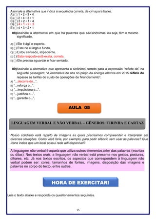 15
Assinale a alternativa que indica a sequência correta, de cimapara baixo.
A) ( ) 1 • 2 • 3 • 4
B) ( ) 2 • 4 • 3 • 1
C) ( ) 3 • 2 • 1 • 4
D) ( ) 4 • 1 • 2 • 3
E) ( ) 4 • 3 • 2 • 1
08)Assinale a alternativa em que há palavras que sãosinônimas, ou seja, têm o mesmo
significado.
A) ( ) Ele é ágil e esperto.
B) ( ) Este rio é largo e fundo.
C) ( ) Estou cansado, impaciente.
D) ( ) Esta resposta está exata, correta.
E) ( ) Ele precisa aguardar e ficar sentado.
09)Assinale a alternativa que apresenta o sinônimo correto para a expressão “reflete do” na
seguinte passagem: “A estimativa de alta no preço da energia elétrica em 2015 reflete do
repasse às tarifas do custo de operações de financiamento”.
A) “...decorre do...”.
B) “...reforça o...”.
C) “...impulsiona o...”.
D) “...justifica o...”.
E) “...garante o...”.
Nosso cotidiano está repleto de imagens as quais precisamos compreender e interpretar em
diversas situações. Como você faria, por exemplo, para pedir silêncio sem usar as palavras? Que
ícone indica que um local possui rede wifi disponível?
Leia o texto abaixo e responda os questionamentos seguintes.
A linguagem não verbal é aquela que utiliza outros elementosalém das palavras (escritas
ou ditas). Nos textos orais, a linguagem não verbal está presente nos gestos, posturas,
olhares, etc. Já nos textos escritos, os aspectos que correspondem à linguagem não
verbal podem ser: cores, tamanhos de fontes, imagens, disposição das imagens e
palavras no corpo do texto, entre outros.
AULA 05
LINGUAGEM VERBAL E NÃO VERBAL – GÊNEROS: TIRINHA E CARTAZ
 