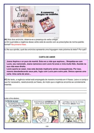 150
06) Nos dois anúncios, observa-se a presença do verbo chegar.
a) Em qual deles a regência desse verbo está de acordo com as prescrições da norma-padrão
formal? Na primeira frase.
______________________________________________________________________________
b) Na sua opinião, qual dos anúncios apresenta uma linguagem mais próxima do leitor? Por quê?
______________________________________________________________________________
CARTA DE AMOR
07) No texto, a regência verbal está empregada de maneira incorreta em 4 frases. Leia-o e corrija o
que for necessário, reestruturando as frases, de modo que a regência encontre-se corretamente
inserida.
______________________________________________________________________________
______________________________________________________________________________
______________________________________________________________________________
Leia a tira abaixo.
Joana Aspirou o ar puro da manhã. Esta era a vida que aspirava... Simpatiza-se com
Lucio, seu namorado. Joana namorava com Lúcio há anos e vivia muito feliz. Assiste na
sua vida esse direito.
Lúcio queria se casar, mas esta decisão implicaria sérias consequências. Por isso,
mesmo desobedecendo seus pais, fugiu com Lucio para outro país. Deixou apenas uma
carta. Uma carta de amor...
 