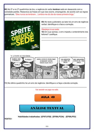 151
08) No 2º e no 3º quadrinhos da tira, a regência do verbo lembrar está em desacordo com a
variedade padrão. Reescreva as frases em que isso ocorre, empregando, de acordo com as regras
gramaticais. “Eles nunca se lembram... Lembro-me do dia da nossa primeira briga.”
______________________________________________________________________________
09) No texto publicitário ao lado há um erro de regência
verbal. Identifique-o e faca a correção.
__________________________________________
Obedeça à sua sede.
10) Em sua opiniao, o erro impediu o entendimento dos
leitores? Justifique.
___________________________________________
___________________________________________
11) No último quadrinho há um erro de regência. Identifique-o e faça a devida correção.
______________________________________________________________________________
Vai assistir ao jogo na sala.
Habilidades trabalhadas: (EF67LP28) (EF89LP33A) (EF69LP53)
TEXTO I
AULA 49
 