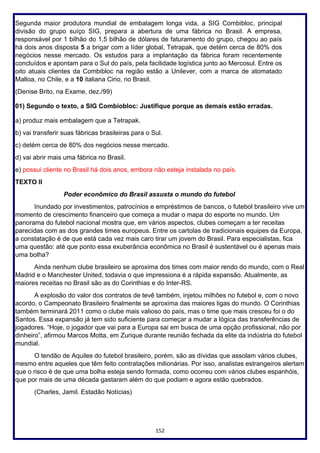152
Segunda maior produtora mundial de embalagem longa vida, a SIG Combibloc, principal
divisão do grupo suíço SIG, prepara a abertura de uma fábrica no Brasil. A empresa,
responsável por 1 bilhão do 1,5 bilhão de dólares de faturamento do grupo, chegou ao país
há dois anos disposta 5 a brigar com a líder global, Tetrapak, que detém cerca de 80% dos
negócios nesse mercado. Os estudos para a implantação da fábrica foram recentemente
concluídos e apontam para o Sul do país, pela facilidade logística junto ao Mercosul. Entre os
oito atuais clientes da Combibloc na região estão a Unilever, com a marca de atomatado
Malloa, no Chile, e a 10 italiana Cirio, no Brasil.
(Denise Brito, na Exame, dez./99)
01) Segundo o texto, a SIG Combiobloc: Justifique porque as demais estão erradas.
a) produz mais embalagem que a Tetrapak.
b) vai transferir suas fábricas brasileiras para o Sul.
c) detém cerca de 80% dos negócios nesse mercado.
d) vai abrir mais uma fábrica no Brasil.
e) possui cliente no Brasil há dois anos, embora não esteja instalada no país.
TEXTO II
Poder econômico do Brasil assusta o mundo do futebol
Inundado por investimentos, patrocínios e empréstimos de bancos, o futebol brasileiro vive um
momento de crescimento financeiro que começa a mudar o mapa do esporte no mundo. Um
panorama do futebol nacional mostra que, em vários aspectos, clubes começam a ter receitas
parecidas com as dos grandes times europeus. Entre os cartolas de tradicionais equipes da Europa,
a constatação é de que está cada vez mais caro tirar um jovem do Brasil. Para especialistas, fica
uma questão: até que ponto essa exuberância econômica no Brasil é sustentável ou é apenas mais
uma bolha?
Ainda nenhum clube brasileiro se aproxima dos times com maior rendo do mundo, com o Real
Madrid e o Manchester United, todavia o que impressiona é a rápida expansão. Atualmente, as
maiores receitas no Brasil são as do Corinthias e do Inter-RS.
A explosão do valor dos contratos de tevê também, injetou milhões no futebol e, com o novo
acordo, o Campeonato Brasileiro finalmente se aproxima das maiores ligas do mundo. O Corinthias
também terminará 2011 como o clube mais valioso do país, mas o time que mais cresceu foi o do
Santos. Essa expansão já tem sido suficiente para começar a mudar a lógica das transferências de
jogadores. “Hoje, o jogador que vai para a Europa sai em busca de uma opção profissional, não por
dinheiro”, afirmou Marcos Motta, em Zurique durante reunião fechada da elite da indústria do futebol
mundial.
O tendão de Aquiles do futebol brasileiro, porém, são as dívidas que assolam vários clubes,
mesmo entre aqueles que têm feito contratações milionárias. Por isso, analistas estrangeiros alertam
que o risco é de que uma bolha esteja sendo formada, como ocorreu com vários clubes espanhóis,
que por mais de uma década gastaram além do que podiam e agora estão quebrados.
(Charles, Jamil. Estadão Notícias)
 