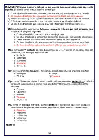 153
02) (VUNESP) Coloque o número da linha em que você se baseou para responder à pergunta
seguinte. De acordo com o texto, é possível afirmar que:
a) O futebol brasileiro vive um momento de crescimento e já é o mais valorizado do mundo.
b) Os jogadores brasileiros têm a opção de permanecer no Brasil com bons salários.
c) Para os clubes europeus os jogadores brasileiros estão mais baratos do que no passado.
d) O Santos é, indubitavelmente, o time que mais cresceu e o mais velho do Brasil.
e) Os jogadores brasileiros que vão para a Europa o fazem por melhores pagamentos.
03)Segundo analistas estrangeiros: Coloque o número da linha em que você se baseou para
responder à pergunta seguinte:
a) O futebol brasileiro corre risco de ficar sem jogadores.
b) Os times brasileiros já apresentam as mesmas dívidas de Real Madrid e Manchester.
c) Todos os times brasileiros estão endividados como os times espanhóis.
d) Os times brasileiros não apresentam nenhuma comparação com times espanhóis.
e) Os times brasileiros podem estar gastando além de sua capacidade e vir a falir.
04)Na expressão: “A explosão do valor dos contratos de tevê...” o termo em destaque pode ser
substituído, sem alteração de sentido, por:
a) Anulação
b) Destruição
c) Supressão
d) Ampliação
e) Diminuição
05)A expressão tendão de Aquiles, mencionada em relação ao futebol brasileiro, significa:
a) Vantagem b) Força
c) Eficácia d) Fraqueza
06)No trecho “Para especialistas, fica uma questão: até que ponto essa exuberância econômica
no Brasil é sustentável ou é apenas mais uma bolha”? O termo em destaque tem como
antônimo:
a) Fortuna
b) Opulência
c) Riqueza
d) Escassez
e) Abundância
07)O termo em destaque no trecho – Entre os cartolas de tradicionais equipes da Europa, a
constatação é de que está cada vez mais caro tirar um jovem do Brasil – refere-se aos:
a) Dirigentes
b) Jogadores
c) Torcedores
d) Uniformes
e) Treinadores
TEXTO III
 