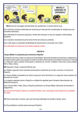 154
08)Acerca da mensagem apresentada nos quadrinhos, é correto afirmar que:
(A) a menina é avessa à liberdade de imprensa por esta permitir a publicação de receitas que ela
considera deliciosas.
(B) a liberdade de imprensa prejudica o direito das crianças no que diz respeito à alimentação
saudável.
(C) a receita é recortada do jornal como forma de censura e protesto.
(D) a mãe apoia a supressão da liberdade de imprensa por concordar com a filha.
(E) a liberdade de imprensa nem sempre agrada a todos.
TEXTO IV
Grupo Mabel é comprado pela americana PepsiCo
A PepsiCo anunciou ontem a compra do Grupo Mabel, fabricante brasileira de biscoitos e salgadinhos.
O negócio está sujeito à aprovação do Cade (Conselho Administrativo de Defesa Econômica). O Brasil
é o segundo maior produtor de biscoitos e bolachas do mundo. A Mabel é dona das marcas Mabel,
Elbi’s, Kelly e Skiny.
09) Segundo o texto, é possível afirmar que
a) a Mabel, segunda maior produtora de biscoitos e bolachas do mundo, anunciou a compra da
PepsiCo.
b) o Grupo Mabel, proprietário de várias marcas do ramo alimentício, é o segundo maior produtor de
biscoitos do mundo.
c) o negócio realizado entre a PepsiCo e a Mabel foi rejeitado pelo Conselho Administrativo de
Defesa Econômica.
d) as marcas Elbi’s, Kelly, Skiny e PepsiCo pertencem ao Grupo Mabel, fabricante de biscoitos e
salgadinhos.
e) a americana PepsiCo adquiriu a brasileira Mabel, mas a transação ainda depende de aceitação
do Cade.
10) Outro título para a notícia, sem que houvesse alteração de sentido e tempo, seria:
(A) Grupo Mabel é vendido pela americana PepsiCo.
 
