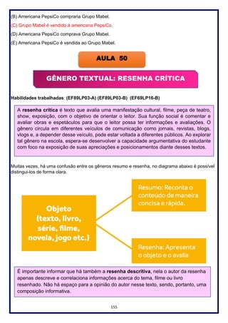 155
(B) Americana PepsiCo compraria Grupo Mabel.
(C) Grupo Mabel é vendido à americana PepsiCo.
(D) Americana PepsiCo comprava Grupo Mabel.
(E) Americana PepsiCo é vendida ao Grupo Mabel.
Habilidades trabalhadas: (EF89LP03-A) (EF89LP03-B) (EF69LP16-B)
Muitas vezes, há uma confusão entre os gêneros resumo e resenha, no diagrama abaixo é possível
distingui-los de forma clara.
AULA 50
A resenha crítica é texto que avalia uma manifestação cultural, filme, peça de teatro,
show, exposição, com o objetivo de orientar o leitor. Sua função social é comentar e
avaliar obras e espetáculos para que o leitor possa ter informações e avaliações. O
gênero circula em diferentes veículos de comunicação como jornais, revistas, blogs,
vlogs e, a depender desse veículo, pode estar voltada a diferentes públicos. Ao explorar
tal gênero na escola, espera-se desenvolver a capacidade argumentativa do estudante
com foco na exposição de suas apreciações e posicionamentos diante desses textos.
GÊNERO TEXTUAL: RESENHA CRÍTICA
É importante informar que há também a resenha descritiva, nela o autor da resenha
apenas descreve e correlaciona informações acerca do tema, filme ou livro
resenhado. Não há espaço para a opinião do autor nesse texto, sendo, portanto, uma
composição informativa.
 