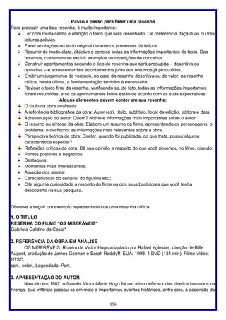 156
Passo a passo para fazer uma resenha
Para produzir uma boa resenha, é muito importante:
➢ Ler com muita calma e atenção o texto que será resenhado. De preferência, faça duas ou três
leituras prévias.
➢ Fazer anotações no texto original durante os processos de leitura.
➢ Resumir de modo claro, objetivo e conciso todas as informações importantes do texto. Dos
resumos, costumam-se excluir exemplos ou repetições de conceitos.
➢ Construir apontamentos segundo o tipo de resenha que será produzida – descritiva ou
opinativa – e acrescentar tais apontamentos junto aos resumos já produzidos.
➢ Emitir um julgamento de verdade, no caso da resenha descritiva ou de valor, na resenha
crítica. Nesta última, a fundamentação também é necessária;
➢ Revisar o texto final da resenha, verificando se, de fato, todas as informações importantes
foram resumidas, e se os apontamentos feitos estão de acordo com as suas expectativas.
Alguns elementos devem conter em sua resenha:
O título da obra analisada
A referência bibliográfica da obra: Autor (es), título, subtítulo, local da edição, editora e data.
Apresentação do autor: Quem? Nome e informações mais importantes sobre o autor.
O resumo ou síntese da obra: Elabore um resumo do filme, apresentando os personagens, o
problema, o desfecho, as informações mais relevantes sobre a obra.
Perspectiva teórica da obra: Diretor, quando foi publicada, do que trata, possui alguma
característica especial?
Reflexões críticas da obra: Dê sua opinião a respeito do que você observou no filme, citando:
➢ Pontos positivos e negativos;
➢ Destaques;
➢ Momentos mais interessantes;
➢ Atuação dos atores;
➢ Características do cenário, do figurino etc.;
➢ Cite alguma curiosidade a respeito do filme ou dos seus bastidores que você tenha
descoberto na sua pesquisa.
Observe a seguir um exemplo representativo de uma resenha crítica:
1. O TÍTULO
RESENHA DO FILME “OS MISERÁVEIS”
Gabriela Galdino da Costa*
2. REFERÊNCIA DA OBRA EM ANÁLISE
OS MISERÁVEIS. Roteiro de Victor Hugo adaptado por Rafael Yglesias, direção de Bille
August, produção de James Gorman e Sarah Radclyff. EUA: 1998. 1 DVD (131 min); Filme-vídeo;
NTSC,
son., color., Legendado. Port.
3. APRESENTAÇÃO DO AUTOR
Nascido em 1802, o francês Victor-Marie Hugo foi um ativo defensor dos direitos humanos na
França. Sua infância passou-se em meio a importantes eventos históricos, entre eles, a ascensão do
 