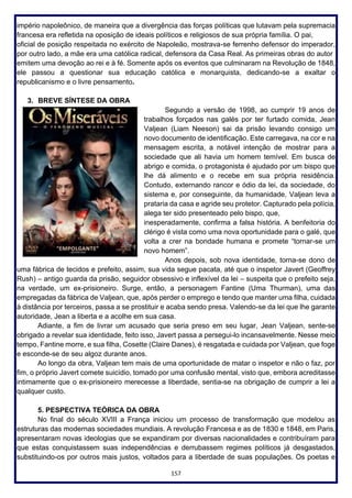 157
império napoleônico, de maneira que a divergência das forças políticas que lutavam pela supremacia
francesa era refletida na oposição de ideais políticos e religiosos de sua própria família. O pai,
oficial de posição respeitada no exército de Napoleão, mostrava-se ferrenho defensor do imperador,
por outro lado, a mãe era uma católica radical, defensora da Casa Real. As primeiras obras do autor
emitem uma devoção ao rei e à fé. Somente após os eventos que culminaram na Revolução de 1848,
ele passou a questionar sua educação católica e monarquista, dedicando-se a exaltar o
republicanismo e o livre pensamento.
3. BREVE SÍNTESE DA OBRA
Segundo a versão de 1998, ao cumprir 19 anos de
trabalhos forçados nas galés por ter furtado comida, Jean
Valjean (Liam Neeson) sai da prisão levando consigo um
novo documento de identificação. Este carregava, na cor e na
mensagem escrita, a notável intenção de mostrar para a
sociedade que ali havia um homem temível. Em busca de
abrigo e comida, o protagonista é ajudado por um bispo que
lhe dá alimento e o recebe em sua própria residência.
Contudo, externando rancor e ódio da lei, da sociedade, do
sistema e, por conseguinte, da humanidade, Valjean leva a
prataria da casa e agride seu protetor. Capturado pela polícia,
alega ter sido presenteado pelo bispo, que,
inesperadamente, confirma a falsa história. A benfeitoria do
clérigo é vista como uma nova oportunidade para o galé, que
volta a crer na bondade humana e promete “tornar-se um
novo homem”.
Anos depois, sob nova identidade, torna-se dono de
uma fábrica de tecidos e prefeito, assim, sua vida segue pacata, até que o inspetor Javert (Geoffrey
Rush) – antigo guarda da prisão, seguidor obsessivo e inflexível da lei – suspeita que o prefeito seja,
na verdade, um ex-prisioneiro. Surge, então, a personagem Fantine (Uma Thurman), uma das
empregadas da fábrica de Valjean, que, após perder o emprego e tendo que manter uma filha, cuidada
à distância por terceiros, passa a se prostituir e acaba sendo presa. Valendo-se da lei que lhe garante
autoridade, Jean a liberta e a acolhe em sua casa.
Adiante, a fim de livrar um acusado que seria preso em seu lugar, Jean Valjean, sente-se
obrigado a revelar sua identidade, feito isso, Javert passa a persegui-lo incansavelmente. Nesse meio
tempo, Fantine morre, e sua filha, Cosette (Claire Danes), é resgatada e cuidada por Valjean, que foge
e esconde-se de seu algoz durante anos.
Ao longo da obra, Valjean tem mais de uma oportunidade de matar o inspetor e não o faz, por
fim, o próprio Javert comete suicídio, tomado por uma confusão mental, visto que, embora acreditasse
intimamente que o ex-prisioneiro merecesse a liberdade, sentia-se na obrigação de cumprir a lei a
qualquer custo.
5. PESPECTIVA TEÓRICA DA OBRA
No final do século XVIII a França iniciou um processo de transformação que modelou as
estruturas das modernas sociedades mundiais. A revolução Francesa e as de 1830 e 1848, em Paris,
apresentaram novas ideologias que se expandiram por diversas nacionalidades e contribuíram para
que estas conquistassem suas independências e derrubassem regimes políticos já desgastados,
substituindo-os por outros mais justos, voltados para a liberdade de suas populações. Os poetas e
 