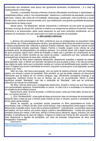 158
romancistas que retrataram essa época são igualmente lembrados mundialmente – é o caso de
Chateaubriand e Victor Hugo.
Contudo, a sociedade francesa enfrentou diversas dificuldades econômicas e calamidades: a
instabilidade política, unida à “má industrialização”, disseminou o sofrimento da população, provocado
pela fome, miséria, alto índice de criminalidade, desemprego, prostituição, crise econômica e social.
Devido a isso, eclodiram diversas revoltas civis, que mobilizavam uma grande quantidade de pessoas,
independente de classe social.
Sendo assim, “Os Miseráveis” aborda criticamente o sofrimento de boa parte da população
francesa, ao longo do século XIX, exibindo a miséria e os antagonismos políticos do período. Insere o
sofrimento e os preconceitos, pelos quais passavam os que eram excluídos socialmente, em um
contexto de revoluções civis que repercutiam em todos os aspectos da sociedade.
6. REFLEXÕES CRÍTICAS
[...]Acerca dos personagens do filme, entende-se que os protagonistas se enquadram todos
como vítimas, daí o título autoexplicativo da obra, que apresenta várias faces da miséria humana, seja
a miséria propriamente dita, referente à pobreza (miséria material), seja a miséria de valores sociais
e de humanidade (miséria espiritual). Valjean, Fantine e Cosette surgem como vítimas de uma
sociedade atroz, da desigualdade e do sistema opressor. Já o policial Javert, sob a égide inexorável
de seus princípios, figura como vítima da limitação a ideais que o prendem ao cumprimento da lei,
ainda que esta se mostre contrária ao seu senso de justiça – justamente por isso, sufocado pelas
consequências emocionais de seus atos, comete suicídio.
A história do filme possui aspectos atemporais, despertando questões a respeito do sistema
penal aplicado, hoje, no Brasil, por exemplo. Na época em que se passa a obra, o réu não era sujeito,
mas objeto da ação, tanto que o prisioneiro recebia um número de identificação para substituir o seu
nome. O objetivo era anular a identidade do homem, enquanto cumpria pena, e sua dignidade, quando
voltava a ser “livre”.
Além do mais, não havia preocupação, nem por parte do sistema prisional, nem por interesse
público, em reinserir o preso na sociedade. Pelo contrário: ao sair da prisão, adquiria um documento
informando que se tratava de um homem perigoso, logo, dificilmente conseguiria emprego e se
conseguisse, receberia menos do que os demais, por ser um ex-condenado. Deixar a prisão
significava receber “libertação”, mas não a restituição da “liberdade”, visto que se continuava
prisioneiro da mácula da condenação.
No filme, nota-se ainda que o protagonista desenvolve, durante o tempo em que ficou preso,
uma personalidade agressiva, fundamentada no rancor, no ódio à lei e à sociedade e na descrença
em existência de bondade humana.
Dessa forma, após 19 anos de prisão, o inofensivo jovem, preso por furtar pães, tornara-se, de
fato, um homem temível. [...]
[...] Em “Os Miseráveis”, a boa ação do bispo provoca em Jean um processo de reumanização”,
deixando clara a ideia de que o homem pode mostrar-se bom e virtuoso, quando a sociedade deixa
de lhe vedar oportunidades.
Diante do exposto, as condições sociais presentes no filme assemelham-se muito às
encontradas, hoje, no Brasil. De fato, eram outros tempos, mas o desequilíbrio ainda segue o mesmo.
Retornando à questão sobre “quem são os presos brasileiros?”, notavelmente, os presídios nacionais
são lotados, em sua maioria, por jovens negros, pobres e semialfabetizados – muitos dos quais são
mantidos presos por meses, e até anos, devido a crimes pouco ofensivos, alguns, inclusive, por furto
famélico, à semelhança do caso de Valjean. A lógica é a mesma da França de XIX: esconder o lado
mais desprezível e egoísta da sociedade, por meio da exclusão irresponsável de seus mais
famigerados “miseráveis”.
Disponível em:
https://www.google.com/search?q=resenha+cr%C3%ADtica+do+filme+os+miser%C3%A1veis&oq=RESENHA+CR%C3
%8DTICA+&aqs=chrom
 