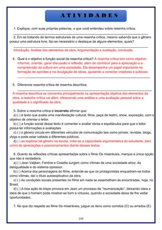 159
1. Explique, com suas próprias palavras, o que você entendeu sobre resenha crítica.
__________________________________________________________________________
2. Em se tratando de termos estruturais de uma resenha crítica, mesmo sabendo que o gênero
possui uma estrutura livre, faz-se necessário o destaque de alguns elementos, quais?
__________________________________________________________________________
Introdução, Análise dos elementos da obra, Argumentação e avaliação, conclusão.
4. Qual é o objetivo e função social da resenha crítica? A resenha crítica tem como objetivo
informar, orientar, gerar discussão e reflexão, além de contribuir para a apreciação e a
compreensão da cultura em uma sociedade. Ela desempenha um papel importante na
formação de opiniões e na divulgação de obras, ajudando a conectar criadores e públicos.
_________________________________________________________________________
5. Diferencie resenha crítica de resenha descritiva.
__________________________________________________________________________
A resenha descritiva se concentra principalmente na apresentação objetiva dos elementos da
obra, a resenha crítica vai além, oferecendo uma análise e uma avaliação pessoal sobre a
qualidade e o significado da obra.
5. Sobre a resenha crítica é incorreto afirmar que:
a) ( ) é texto que avalia uma manifestação cultural, filme, peça de teatro, show, exposição, com o
objetivo de orientar o leitor.
b) ( ) a função social desse texto é comentar e avaliar obras e espetáculos para que o leitor
possa ter informações e avaliações.
c) ( ) o gênero circula em diferentes veículos de comunicação tais como jornais, revistas, blogs,
vlogs e pode estar voltada a diferentes públicos.
d) ( ) ao explorar tal gênero na escola, inibe-se a capacidade argumentativa do estudante, bem
como de apreciações e posicionamentos diante desses textos.
6. Quanto às reflexões críticas apresentadas sobre o filme Os miseráveis, marque a única opção
que não é verdadeira.
a) ( ) Jean Valjean, Fantine e Cosette surgem como vítimas de uma sociedade atroz, da
desigualdade e do sistema opressor.
b) ( ) Acerca dos personagens do filme, entende-se que os protagonistas enquadram-se todos
como vítimas, daí o título autoexplicativo da obra.
c) ( ) As condições sociais presentes no filme em nada se assemelham às encontradas, hoje, no
Brasil.
d) ( ) A boa ação do bispo provoca em Jean um processo de “reumanização”, deixando clara a
ideia de que o homem pode mostrar-se bom e virtuoso, quando a sociedade deixa de lhe vedar
oportunidades.
7. No que diz respeito ao filme Os miseráveis, julgue os itens como corretos (C) ou errados (E).
 