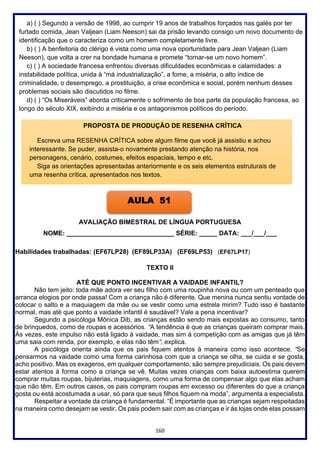 160
a) ( ) Segundo a versão de 1998, ao cumprir 19 anos de trabalhos forçados nas galés por ter
furtado comida, Jean Valjean (Liam Neeson) sai da prisão levando consigo um novo documento de
identificação que o caracteriza como um homem completamente livre.
b) ( ) A benfeitoria do clérigo é vista como uma nova oportunidade para Jean Valjean (Liam
Neeson), que volta a crer na bondade humana e promete “tornar-se um novo homem”.
c) ( ) A sociedade francesa enfrentou diversas dificuldades econômicas e calamidades: a
instabilidade política, unida à “má industrialização”, a fome, a miséria, o alto índice de
criminalidade, o desemprego, a prostituição, a crise econômica e social, porém nenhum desses
problemas sociais são discutidos no filme.
d) ( ) “Os Miseráveis” aborda criticamente o sofrimento de boa parte da população francesa, ao
longo do século XIX, exibindo a miséria e os antagonismos políticos do período.
AVALIAÇÃO BIMESTRAL DE LÍNGUA PORTUGUESA
NOME: ______________________________ SÉRIE: _____ DATA: ___/___/___
Habilidades trabalhadas: (EF67LP28) (EF89LP33A) (EF69LP53) (EF67LP17)
TEXTO II
ATÉ QUE PONTO INCENTIVAR A VAIDADE INFANTIL?
Não tem jeito: toda mãe adora ver seu filho com uma roupinha nova ou com um penteado que
arranca elogios por onde passa! Com a criança não é diferente. Que menina nunca sentiu vontade de
colocar o salto e a maquiagem da mãe ou se vestir como uma estrela mirim? Tudo isso é bastante
normal, mas até que ponto a vaidade infantil é saudável? Vale a pena incentivar?
Segundo a psicóloga Mônica Dib, as crianças estão sendo mais expostas ao consumo, tanto
de brinquedos, como de roupas e acessórios. “A tendência é que as crianças queiram comprar mais.
Às vezes, este impulso não está ligado à vaidade, mas sim à competição com as amigas que já têm
uma saia com renda, por exemplo, e elas não têm“, explica.
A psicóloga orienta ainda que os pais fiquem atentos à maneira como isso acontece. “Se
pensarmos na vaidade como uma forma carinhosa com que a criança se olha, se cuida e se gosta,
acho positivo. Mas os exageros, em qualquer comportamento, são sempre prejudiciais. Os pais devem
estar atentos à forma como a criança se vê. Muitas vezes crianças com baixa autoestima querem
comprar muitas roupas, bijuterias, maquiagens, como uma forma de compensar algo que elas acham
que não têm. Em outros casos, os pais compram roupas em excesso ou diferentes do que a criança
gosta ou está acostumada a usar, só para que seus filhos fiquem na moda”, argumenta a especialista.
Respeitar a vontade da criança é fundamental. “É importante que as crianças sejam respeitadas
na maneira como desejam se vestir. Os pais podem sair com as crianças e ir às lojas onde elas possam
PROPOSTA DE PRODUÇÃO DE RESENHA CRÍTICA
Escreva uma RESENHA CRÍTICA sobre algum filme que você já assistiu e achou
interessante. Se puder, assista-o novamente prestando atenção na história, nos
personagens, cenário, costumes, efeitos espaciais, tempo e etc.
Siga as orientações apresentadas anteriormente e os seis elementos estruturais de
uma resenha crítica, apresentados nos textos.
AULA 51
 
