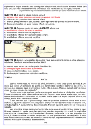 161
experimentar roupas diversas, para conseguirem descobrir aos poucos qual é a melhor “moda” para
cada uma, que não é necessariamente a moda que está nas revistas ou nas lojas”, completa.
Disponível em: http://babies.constancezahn.com/ate-que-ponto-incentivar-vaidade-infantil/.
QUESTÃO 01. O objetivo básico do texto acima é
A) alertar os pais sobre os perigos, em geral, da vaidade na infância.
B) criticar os pais que estimulam a vaidade infantil.
C) orientar, principalmente os pais, quanto a como agir diante da questão da vaidade infantil.
D) descrever situações em que a vaidade infantil é prejudicial.
QUESTÃO 02. Segundo o autor do texto, é CORRETO afirmar que
A) a vaidade na infância, às vezes, é saudável.
B) a vaidade na infância nunca é prejudicial
C) a vaidade na infância deve ser estimulada sempre.
D) a vaidade na infância sempre é benéfica.
QUESTÃO 03. Cartum é uma espécie de anedota visual que geralmente ironiza e critica situações
cotidianas. Esse texto apresenta uma crítica à (ao)
A) uso das redes sociais para a divulgação de catástrofes.
B) circulação digital excessiva de autorretratos.
C) acesso indiscriminado às redes sociais.
D) divulgação de imagens que estimulam a violência.
TEXTO II
VISITA
Sobre a minha mesa, na redação do jornal, encontrei-o, numa tarde quente de verão. É um
inseto que parece um aeroplano de quatro asas translúcidas e gosta de sobrevoar os açudes, os
córregos e as poças de água. É um bicho do mato e não da cidade. Mas que fazia ali, sobre a minha
mesa, em pleno coração da metrópole?
Parecia morto, mas notei que movia nervosamente as estranhas e minúsculas mandíbulas.
Estava morrendo de sede, talvez pudesse salvá-lo. Peguei-o pelas asas e levei-o até o banheiro.
Depois de acomodá-lo a um canto da pia, molhei a mão e deixei que a água pingasse sobre a sua
cabeça e suas asas. Permaneceu imóvel.
É, não tem mais jeito — pensei comigo. Mas eis que ele se estremece todo e move a boca
molhada. A água tinha escorrido toda, era preciso arranjar um meio de mantê-la ao seu alcance sem,
contudo afogá-lo. A outra pia talvez desse mais jeito. Transferi-o para lá, acomodei-o e voltei para a
redação.
Mas a memória tomara outro rumo. Lá na minha terra, nosso grupo de meninos chamava esse
bicho de macaquinho voador e era diversão nossa caçá-los, amarrá-los com uma linha e deixá-los
voar acima de nossa cabeça. Lembrava também do açude, na fazenda, onde eles apareciam em
formação de esquadrilha e pousavam na água escura. Mas que diabo fazia na avenida Rio Branco
esse macaquinho voador? Teria ele voado do Coroatá até aqui, só para me encontrar? Seria ele uma
estranha mensagem da natureza a este desertor?
 