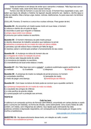162
Voltei ao banheiro e em tempo de evitar que o servente o matasse. “Não faça isso com o
coitado!” “Coitado nada, esse bicho deve causar doença.”
Tomei-o da mão do homem e o pus de novo na pia. O homem ficou espantado e saiu, sem
saber que laços de afeição e história me ligavam àquele estranho ser. Ajeitei-o, dei-lhe água e
voltei ao trabalho. Mas o tempo urgia, textos, notícias, telefonemas, fui para casa sem me lembrar
mais dele.
(GULLAR, Ferreira. O menino e o arco-íris e outras crônicas. Para gostar de ler)
Questão 04 - Ao encontrar um inseto quase morto em sua mesa, o homem:
a) colocou-o dentro de um pote de água.
b) escondeu-o para que ninguém o matasse.
c) pingou água sobre sua cabeça.
d) procurou por outros insetos no escritório.
Questão 05 - O homem interessou-se pelo inseto porque
a) decidiu descansar do trabalho cansativo que realizava no jornal.
b) estranhou a presença de um inseto do mato em plena cidade.
c) percebeu que ele estava fraco e doente por falta de água.
d) resolveu salvar o animal para analisar o funcionamento do seu corpo.
Questão 06 - A mudança na rotina do homem deu-se
a) à chegada do inseto na redação do jornal.
b) ao intenso calor daquela tarde de verão.
c) à monotonia do trabalho no escritório.
d) à transferência de local onde estava o inseto.
Questão 07 - Em “Não faça isso com o coitado!”, a palavra sublinhada sugere sentimento de
a) maldade b) crueldade c) desprezo d) afeição
Questão 08 - A presença do inseto na redação do jornal provocou no homem
a) curiosidade científica. b) sensação de medo.
c) medo de pegar uma doença. d) lembranças da infância.
Questão 09 - Com base na leitura do texto pode-se concluir que a questão central é:
a) a presença inesperada de um inseto do mato na cidade.
b) a saudade dos amigos de infância
c) a vida pacifica da grande cidade.
d) a preocupação com a proteção aos animais.
TEXTO III
Café faz bem
A cafeína é um composto químico de fórmula C8H10N4O2, encontrado em certas plantas e usado
para o consumo em bebidas, na forma de infusão, como estimulante. Uma xícara média de café
contém, em média, cem miligramas de cafeína. Sua rápida ação estimulante faz dela
poderoso antídoto à depressão respiratória, em consequência de intoxicação por drogas como
morfina e barbitúricos.
www.google.com.br/anounce.cafeina
QUESTÃO 10 - No desenvolvimento desse texto, em relação ao café, o autor:
A) define a sua substância química.
 