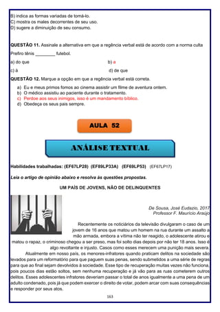 163
B) indica as formas variadas de tomá-lo.
C) mostra os males decorrentes de seu uso.
D) sugere a diminuição de seu consumo.
QUESTÃO 11. Assinale a alternativa em que a regência verbal está de acordo com a norma culta
Prefiro tênis ________ futebol.
a) do que b) a
c) à d) de que
QUESTÃO 12. Marque a opção em que a regência verbal está correta.
a) Eu e meus primos fomos ao cinema assistir um filme de aventura ontem.
b) O médico assistiu ao paciente durante o tratamento.
c) Perdoe aos seus inimigos, isso é um mandamento bíblico.
d) Obedeça os seus pais sempre.
Habilidades trabalhadas: (EF67LP28) (EF89LP33A) (EF69LP53) (EF67LP17)
Leia o artigo de opinião abaixo e resolva às questões propostas.
UM PAÍS DE JOVENS, NÃO DE DELINQUENTES
De Sousa, José Eudazio, 2017
Professor F. Maurício Araújo
Recentemente os noticiários da televisão divulgaram o caso de um
jovem de 16 anos que matou um homem na rua durante um assalto a
mão armada, embora a vítima não ter reagido, o adolescente atirou e
matou o rapaz, o criminoso chegou a ser preso, mas foi solto dias depois por não ter 18 anos. Isso é
algo revoltante e injusto. Casos como esses merecem uma punição mais severa.
Atualmente em nosso país, os menores-infratores quando praticam delitos na sociedade são
levados para um reformatório para que paguem suas penas, sendo submetidos a uma série de regras
para que ao final sejam devolvidos à sociedade. Esse tipo de recuperação muitas vezes não funciona,
pois poucos dias estão soltos, sem nenhuma recuperação e já vão para as ruas cometerem outros
delitos. Esses adolescentes infratores deveriam passar o total de anos igualmente a uma pena de um
adulto condenado, pois já que podem exercer o direito de votar, podem arcar com suas consequências
e responder por seus atos.
AULA 52
 