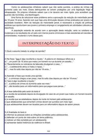 164
Como os adolescentes infratores sabem que não serão punidos, a pratica de crimes só
aumenta cada vez mais. Esses delinquentes se acham protegidos por uma legislação frágil e
ultrapassada. Os próprios infratores sabem que a lei deveria ser mais rígida, pois acreditam que
quando não há limites, vira libertinagem.
Uma forma de solucionar esse problema seria a aprovação da redução da maioridade penal
de 18 para 14 anos, fazendo com que haja uma diminuição desses crimes praticados por jovens na
sociedade brasileira. Além da redução da maioridade penal, é necessária a criação de políticas
públicas que oportunizem aos jovens o primeiro emprego e o engajamento em atividades culturais ou
esportivas.
A população estando de acordo com a aprovação desta redução, veria no cotidiano as
mudanças e os resultados de um país com menos jovens criminosos e mais estudantes em escolas e
universidades, mudando o rumo desse país.
1) Qual o assunto tratado no artigo de opinião?
_____________________________________________________________________________
2) Na frase: “Isso é algo revoltante e injusto.” A palavra em destaque refere-se a
a) “...um jovem de 16 anos que matou um homem na rua durante um assalto...”
b) “Recentemente os noticiários da televisão divulgaram o caso...”
c) “... o adolescente atirou e matou o rapaz...”
d) “... mas foi solto dias depois por não ter 18 anos...”
3) Assinale a frase que revela uma opinião:
a) “...o criminoso chegou a ser preso, mas foi solto dias depois por não ter 18 anos.”
b) “Isso é algo revoltante e injusto.”
c) “...a prática de crimes só aumenta cada vez mais.”
d) “...são levados para um reformatório para que pague suas penas...”
4) A tese defendida pelo autor do texto é
a) a revolta da sociedade depois da divulgação do caso de um jovem que matou um homem durante
um assalto.
b) a revolta que se estabeleceu depois da morte do homem pelo adolescente.
c) que adolescentes que comentem crimes devem ser punidos com mais rigor.
d) que adolescentes devem ser levados para um reformatório depois de serem presos.
5) A finalidade do texto é
a) informar as pessoas sobre as infrações cometidas pelos adolescentes.
b) defender um ponto de vista sobre um tema polêmico.
c) noticiar um fato cometido por um adolescente.
d) apresentar dados históricos da violência no Brasil.
 