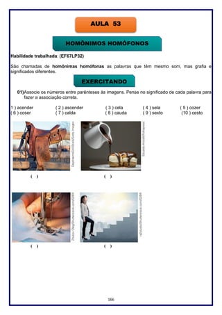 166
Habilidade trabalhada: (EF67LP32)
São chamadas de homônimas homófonas as palavras que têm mesmo som, mas grafia e
significados diferentes.
01)Associe os números entre parênteses às imagens. Pense no significado de cada palavra para
fazer a associação correta.
1 ) acender ( 2 ) ascender ( 3 ) cela ( 4 ) sela ( 5 ) cozer
( 6 ) coser ( 7 ) calda ( 8 ) cauda ( 9 ) sexto (10 ) cesto
( ) ( )
( ) ( )
AULA 53
HOMÔNIMOS HOMÓFONOS
EXERCITANDO
 