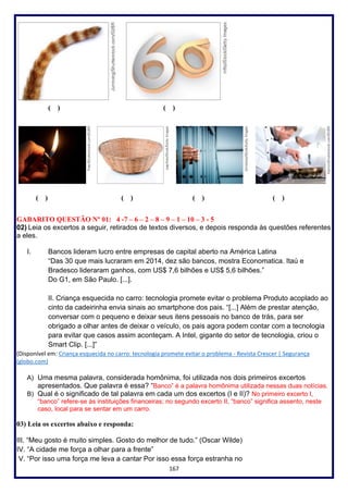 167
( ) ( )
( ) ( ) ( ) ( )
GABARITO QUESTÃO Nº 01: 4 -7 – 6 – 2 – 8 – 9 – 1 – 10 – 3 - 5
02) Leia os excertos a seguir, retirados de textos diversos, e depois responda às questões referentes
a eles.
I. Bancos lideram lucro entre empresas de capital aberto na América Latina
“Das 30 que mais lucraram em 2014, dez são bancos, mostra Economatica. Itaú e
Bradesco lideraram ganhos, com US$ 7,6 bilhões e US$ 5,6 bilhões.”
Do G1, em São Paulo. [...].
II. Criança esquecida no carro: tecnologia promete evitar o problema Produto acoplado ao
cinto da cadeirinha envia sinais ao smartphone dos pais. “[...] Além de prestar atenção,
conversar com o pequeno e deixar seus itens pessoais no banco de trás, para ser
obrigado a olhar antes de deixar o veículo, os pais agora podem contar com a tecnologia
para evitar que casos assim aconteçam. A Intel, gigante do setor de tecnologia, criou o
Smart Clip. [...]”
(Disponível em: Criança esquecida no carro: tecnologia promete evitar o problema - Revista Crescer | Segurança
(globo.com)
A) Uma mesma palavra, considerada homônima, foi utilizada nos dois primeiros excertos
apresentados. Que palavra é essa? “Banco” é a palavra homônima utilizada nessas duas notícias.
B) Qual é o significado de tal palavra em cada um dos excertos (I e II)? No primeiro excerto I,
“banco” refere-se às instituições financeiras; no segundo excerto II, “banco” significa assento, neste
caso, local para se sentar em um carro.
03) Leia os excertos abaixo e responda:
III. “Meu gosto é muito simples. Gosto do melhor de tudo.” (Oscar Wilde)
IV. “A cidade me força a olhar para a frente”
V. “Por isso uma força me leva a cantar Por isso essa força estranha no
 