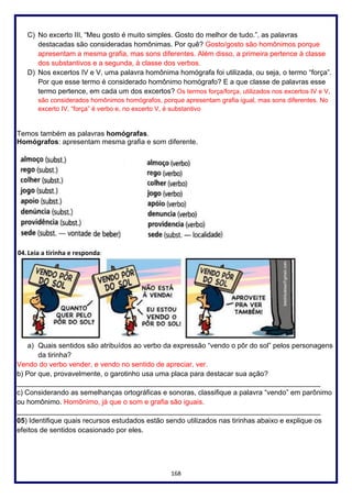 168
C) No excerto III, “Meu gosto é muito simples. Gosto do melhor de tudo.”, as palavras
destacadas são consideradas homônimas. Por quê? Gosto/gosto são homônimos porque
apresentam a mesma grafia, mas sons diferentes. Além disso, a primeira pertence à classe
dos substantivos e a segunda, à classe dos verbos.
D) Nos excertos IV e V, uma palavra homônima homógrafa foi utilizada, ou seja, o termo “força”.
Por que esse termo é considerado homônimo homógrafo? E a que classe de palavras esse
termo pertence, em cada um dos excertos? Os termos força/força, utilizados nos excertos IV e V,
são considerados homônimos homógrafos, porque apresentam grafia igual, mas sons diferentes. No
excerto IV, “força” é verbo e, no excerto V, é substantivo
Temos também as palavras homógrafas.
Homógrafos: apresentam mesma grafia e som diferente.
04. Leia a tirinha e responda:
a) Quais sentidos são atribuídos ao verbo da expressão “vendo o pôr do sol” pelos personagens
da tirinha?
Vendo do verbo vender, e vendo no sentido de apreciar, ver.
b) Por que, provavelmente, o garotinho usa uma placa para destacar sua ação?
_____________________________________________________________________________
c) Considerando as semelhanças ortográficas e sonoras, classifique a palavra “vendo” em parônimo
ou homônimo. Homônimo, já que o som e grafia são iguais.
_____________________________________________________________________________
05) Identifique quais recursos estudados estão sendo utilizados nas tirinhas abaixo e explique os
efeitos de sentidos ocasionado por eles.
 