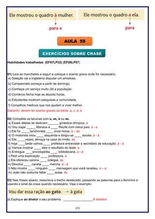 172
Habilidades trabalhadas: (EF67LP32) (EF08LP07)
01) Leia as manchetes a seguir e coloque o acento grave onde for necessário.
a) Seleção vai a Inglaterra disputar um amistoso.
b) Campeonato começa a partir de domingo.
c) Conheça um serviço muito útil a população.
d) Comércio fecha hoje as dezoito horas.
e) Estudantes mostram pesquisas a comunidade.
f) Conselhos médicos que nos ajudam a viver melhor.
Gabarito: devem ter acento graves as letras: a, c, d, e
02) Complete as lacunas com a, as, à ou às.
a) Esses atletas se dedicam ______ ginástica olímpica. à
b) Vou viajar _____ Manaus e ____ Recife com meus pais. a - a
c) Ele foi _____lanchonete ____ onze horas. à – às
d) O motorista virou ____ esquerda e dirigiu-se ____ escola. à - à
e) Ele, ____vezes, almoça na casa do irmão. às
f) Hoje ____tarde vamos ____ prefeitura entrevistar o secretário de educação. à - à
g) Vamos mostrar ____ eles o resultado do teste. a
h) Entregue ____enciclopédia ____ bibliotecária. a - à
i) Pedi uma explicação ____ professora. à
j) Ela ofereceu carona ____ colegas. às
k) Devolva ____ caneta ____ menina. a - à
l) Não mostre ____ ninguém ____ mensagem que você recebeu. a – a
m) João não costuma faltar ____ aulas. às
03) Nas frases abaixo, reescreva o trecho destacado, passando as palavras para o feminino e
usando o sinal da crase quando necessário. Veja o exemplo:
a) Explique ao diretor o seu problema. _________________À diretora
AULA 55
 