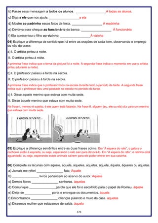 173
b) Passe essa mensagem a todos os alunos. _________________A todas as alunas.
c) Diga a ele que nos ajude. _________________a ela
d) Mostre ao padrinho essas fotos da festa. _________________ À madrinha
e) Devolva esse cheque ao funcionário do banco. _________________ À funcionária
f) Ela apresentou o filho ao vizinho. _________________À vizinha
04) Explique a diferença de sentido que há entre as orações de cada item, observando o emprego
ou não da crase.
a) I. O artista pintou a noite.
II. O artista pintou à noite.
A primeira frase indica que o tema da pintura foi a noite. A segunda frase indica o momento em que o artista
pintou (durante a noite).
b) I. O professor passou a tarde na escola.
II. O professor passou à tarde na escola.
A primeira frase indica que o professor ficou na escola durante todo o período da tarde. A segunda frase
indica que o professor deu uma passada na escola no período da tarde.
c) I. Disse aquele menino que estava com muita sede.
II. Disse àquele menino que estava com muita sede.
Na frase I, menino é sujeito; é ele quem está falando. Na frase II, alguém (eu, ele ou ela) diz para um menino
que estava com muita sede.
05) Explique a diferença semântica entre as duas frases acima. Em “À espera do rato”, o gato e o
cachorro estão à espreita, ou seja, esperando o rato sair para devorá-lo. Em “A espera do rato”, o ratinho está
aguardado, ou seja, esperando esses animais saírem para ele poder entrar em sua casinha.
06) Complete as lacunas com aquele, aquela, aqueles, aquelas, àquele, àquela, àqueles ou àquelas.
a) Jamais me referi _______________ fato. Àquele
b) _______________ livros pertencem ao acervo do autor. Aquele
c) Demos flores _______________ senhoras. àquelas
d) Comunique _______________garoto que ele foi o escolhido para o papel de Romeu. àquele
e) Dirija-se _______________ porta e entregue os documentos. àquela
f) Encontramos _______________ crianças pulando o muro da casa. aquelas
g) Dissemos mulher que estávamos de saída. àquela
 