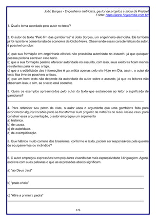 176
João Borges - Engenheiro eletricista, gestor de projetos e sócio da Projelet
Fonte: https://www.hojeemdia.com.br/
1. Qual o tema abordado pelo autor no texto?
____________________________________________________________________________
2. O autor do texto “Pelo fim das gambiarras” é João Borges, um engenheiro eletricista. Ele também
já foi repórter e comentarista de economia da Globo News. Observando essas características do autor,
é possível concluir:
a) que sua formação em engenharia elétrica não possibilita autoridade no assunto, já que qualquer
pessoa poderia escrever esse texto.
b) que a sua formação permite oferecer autoridade no assunto, com isso, seus eleitores ficam menos
resistentes para ler seu artigo.
c) que a credibilidade das informações é garantida apenas pelo site Hoje em Dia, assim, o autor do
texto fica livre de possíveis críticas.
d) que um bom texto não depende da autoridade do autor sobre o assunto, já que os leitores não
observam isso, e sim, se o texto está coerente.
3. Quais os exemplos apresentados pelo autor do texto que esclarecem ao leitor o significado de
gambiarra?
______________________________________________________________________________
4. Para defender seu ponto de vista, o autor usou o argumento que uma gambiarra feita para
economizar alguns trocados pode se transformar num prejuízo de milhares de reais. Nesse caso, para
construir essa argumentação, o autor empregou um argumento
a) histórico.
b) de causa.
c) de autoridade.
d) de exemplificação.
5. Que hábitos muito comuns dos brasileiros, conforme o texto, podem ser responsáveis pela queima
de equipamentos ou incêndios?
______________________________________________________________________________
6. O autor empregou expressões bem populares visando dar mais expressividade à linguagem. Agora,
escreva com suas palavras o que as expressões abaixo significam.
a) “ao Deus dará”
______________________________________________________________________________
b) “prato cheio”
______________________________________________________________________________
c) “Atire a primeira pedra”
______________________________________________________________________________
 