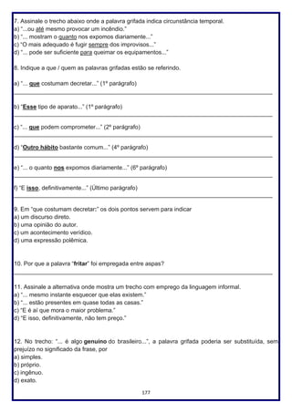 177
7. Assinale o trecho abaixo onde a palavra grifada indica circunstância temporal.
a) “...ou até mesmo provocar um incêndio.”
b) “... mostram o quanto nos expomos diariamente...”
c) “O mais adequado é fugir sempre dos improvisos...”
d) “... pode ser suficiente para queimar os equipamentos...”
8. Indique a que / quem as palavras grifadas estão se referindo.
a) “... que costumam decretar...” (1º parágrafo)
_______________________________________________________________________________
b) “Esse tipo de aparato...” (1º parágrafo)
_______________________________________________________________________________
c) “... que podem comprometer...” (2º parágrafo)
_______________________________________________________________________________
d) “Outro hábito bastante comum...” (4º parágrafo)
_______________________________________________________________________________
e) “... o quanto nos expomos diariamente...” (6º parágrafo)
_______________________________________________________________________________
f) “E isso, definitivamente...” (Último parágrafo)
_______________________________________________________________________________
9. Em “que costumam decretar:” os dois pontos servem para indicar
a) um discurso direto.
b) uma opinião do autor.
c) um acontecimento verídico.
d) uma expressão polêmica.
10. Por que a palavra “fritar” foi empregada entre aspas?
_______________________________________________________________________________
11. Assinale a alternativa onde mostra um trecho com emprego da linguagem informal.
a) “... mesmo instante esquecer que elas existem.”
b) “... estão presentes em quase todas as casas.”
c) “E é aí que mora o maior problema.”
d) “E isso, definitivamente, não tem preço.”
12. No trecho: “... é algo genuíno do brasileiro...”, a palavra grifada poderia ser substituída, sem
prejuízo no significado da frase, por
a) simples.
b) próprio.
c) ingênuo.
d) exato.
 