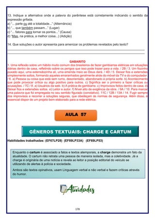 178
13. Indique a alternativa onde a palavra do parêntese está corretamente indicando o sentido da
expressão grifada.
a) “... parte ou até a totalidade...” (Alternância)
b) “... que também passam...” (Lugar)
c) “... fatores para tornar os pontos...” (Causa)
d) “Mas, na prática, a melhor coisa...) (Adição)
14. Que soluções o autor apresenta para amenizar os problemas revelados pelo texto?
_______________________________________________________________________________
_______________________________________________________________________________
GABARITO
1. Uma reflexão sobre um hábito muito comum dos brasileiros de fazer gambiarras elétricas em situações
diárias dentro de casa, refletindo sobre os perigos que isso pode trazer para a vida. / 2B / 3. Um fiozinho
puxado aqui, uma extensãozinha ali, uma emenda meio ao Deus dará. / 4D / 5. Deixar fios e extensões
simplesmente soltos, formando aqueles emaranhados geralmente atrás do móvel da TV e do computador.
/ 6. a) Pessoa ou coisa que está sem rumo, desorientado, abandonado à própria sorte. b) Acontecimento
que pode provocar crítica ou algo positivo para outros. c) Significa ser o primeiro a fazer críticas ou
acusações. / 7C / 8. a) Usuários da web. b) A prática de gambiarra. c) Improvisos feitos dentro de casa. d)
Deixar fios e extensões soltos. e) Leitor e autor. f) Nível alto de exigência da obra. / 9A / 10. Para marcar
uma palavra que foi empregada no seu sentido figurado (conotativo). 11C / 12B / 13A / 14. Fugir sempre
dos improvisos e recorrer a soluções seguras, que obedeçam às normas de segurança. Além disso, é
essencial dispor de um projeto bem elaborado para a rede elétrica.
Habilidades trabalhadas: (EF67LP28) (EF89LP33A) (EF69LP53)
AULA 57
Enquanto o cartum é associado a fatos e textos atemporais, a charge demonstra um fato da
atualidade. O cartum não retrata uma pessoa de maneira isolada, mas a coletividade. Já a
charge é originária de uma notícia e revela ao leitor a posição editorial do veículo se
utilizando de alertas à polícia e sociedade.
Ambos são textos opinativos, usam Linguagem verbal e não verbal e fazem críticas através
do humor.
GÊNEROS TEXTUAIS: CHARGE E CARTUM
 