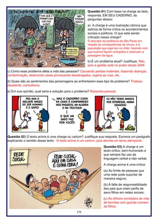 179
Questão 01) Com base na charge ao lado,
responda, EM SEU CADERNO, às
perguntas abaixo:
a) A charge é uma ilustração cômica que
satiriza de forma crítica os acontecimentos
sociais e políticos. O que está sendo
criticado nessa charge?
O descaso da prefeitura de São Paulo em
relação às consequências da chuva, e à
população que joga lixo no chão, fazendo com
que bueiros fiquem entupidos e obstruam a
passagem da água.
b) É um problema atual? Justifique. Não,
pois a gestão está no poder desde 2004.
c) Como esse problema afeta a vida das pessoas? Causando perdas materiais, trazendo doenças,
contaminação, destruindo casas provocando desabrigados, sujeira as ruas, etc.
d) Quais são os sentimentos das personagens ao enfrentarem esse tipo de problema? Tristeza,
desalento, comodismo.
e) Em sua opinião, qual seria a solução para o problema? Resposta pessoal.
Questão 02) O texto acima é uma charge ou cartum? Justifique sua resposta. Escreva um parágrafo
explicando o sentido desse texto. O texto acima é um cartum, pois aborda um tema atemporal.
Questão 03) A charge é um
texto crítico, bem-humorado e
que sempre faz uso da
linguagem verbal e não verbal.
A charge acima é uma crítica:
(a) Ao limite de pessoas que
uma rede pode suportar de
maneira segura;
(b) À falta de responsabilidade
dos pais que criam perfis de
seus filhos em redes sociais;
(c) Às difíceis condições de vida
de famílias com grande número
de filhos;
 